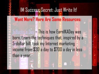 IM Success Secret: Just Write It! Want More? Here Are Some Resources: 5 Bucks a Day  – This is how Earn1KADay was born. Learn the techniques that, inspired by a 5-dollar bill, took my Internet marketing income from $30 a day to $700 a day in less than a year. 