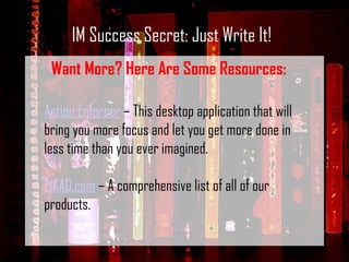 IM Success Secret: Just Write It! Want More? Here Are Some Resources: Action Enforcer  – This desktop application that will bring you more focus and let you get more done in less time than you ever imagined.    E1KAD.com  – A comprehensive list of all of our products. 