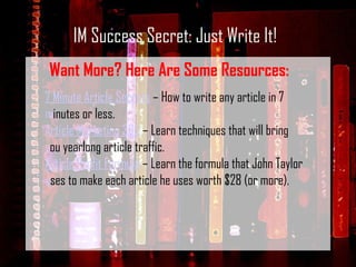 IM Success Secret: Just Write It! Want More? Here Are Some Resources: 7 Minute Article Secrets  – How to write any article in 7 minutes or less. Article Marketing 365  – Learn techniques that will bring you yearlong article traffic. Article Profit Formula  – Learn the formula that John Taylor uses to make each article he uses worth $28 (or more).  