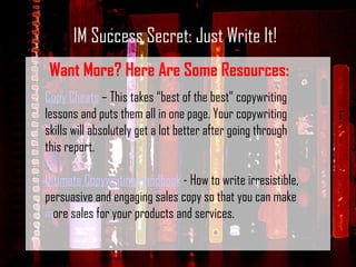 IM Success Secret: Just Write It! Want More? Here Are Some Resources: Copy Cheats  – This takes “best of the best” copywriting lessons and puts them all in one page. Your copywriting skills will absolutely get a lot better after going through this report. Ultimate Copywriting Handbook  - How to write irresistible, persuasive and engaging sales copy so that you can make more sales for your products and services. 