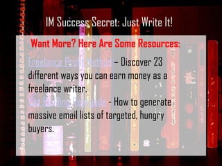 IM Success Secret: Just Write It! Want More? Here Are Some Resources: Freelance Profit Method  – Discover 23 different ways you can earn money as a freelance writer. List Building Renegade  - How to generate massive email lists of targeted, hungry buyers. 