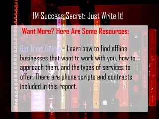 IM Success Secret: Just Write It! Want More? Here Are Some Resources: Get Them Online  – Learn how to find offline businesses that want to work with you, how to approach them, and the types of services to offer. There are phone scripts and contracts included in this report. 
