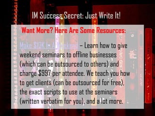 IM Success Secret: Just Write It! Want More? Here Are Some Resources: Make $10K In A Weekend  – Learn how to give weekend seminars to offline businesses (which can be outsourced to others) and charge $997 per attendee. We teach you how to get clients (can be outsourced for free), the exact scripts to use at the seminars (written verbatim for you), and a lot more. 
