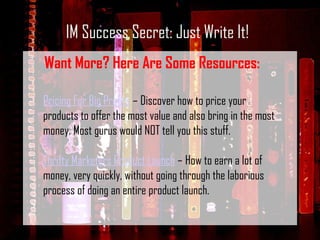 IM Success Secret: Just Write It! Want More? Here Are Some Resources: Pricing For Big Profits  – Discover how to price your products to offer the most value and also bring in the most money. Most gurus would NOT tell you this stuff. Thrifty Marketers Product Launch  – How to earn a lot of money, very quickly, without going through the laborious process of doing an entire product launch. 