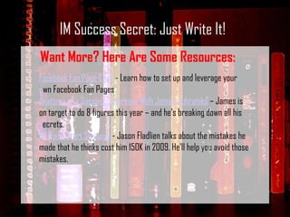 IM Success Secret: Just Write It! Want More? Here Are Some Resources: Facebook Fan Page Cash  - Learn how to set up and leverage your own Facebook Fan Pages Anatomy of a Success: Interview With James Schramko  – James is on target to do 8 figures this year – and he’s breaking down all his secrets.  IM Quick Start Strategy  - Jason Fladlien talks about the mistakes he made that he thinks cost him 150K in 2009. He'll help you avoid those mistakes. 
