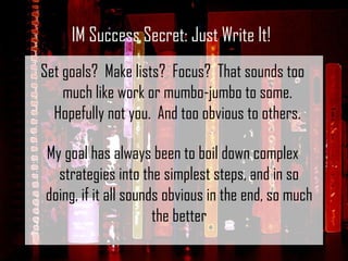 Set goals?  Make lists?  Focus?  That sounds too much like work or mumbo-jumbo to some.  Hopefully not you.  And too obvious to others.  My goal has always been to boil down complex strategies into the simplest steps, and in so doing, if it all sounds obvious in the end, so much the better IM Success Secret: Just Write It! 