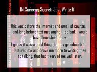 This was before the Internet and email of course, and long before text messaging.  Too bad, I would have flourished today. I guess it was a good thing that my grandmother lectured me and drove me more to writing than to talking, that habit served me well later. IM Success Secret: Just Write It! 