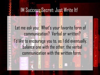Let me ask you:  What’s your favorite form of communication?  Verbal or written? I’d like to encourage you to, as I did eventually, balance one with the other, the verbal communication with the written form.  IM Success Secret: Just Write It! 