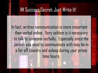 In fact, written communication is more important than verbal online.  Very seldom is it necessary to talk to someone verbally.  Especially since the person you need to communicate with may be in a far off country and asleep during your prime time hours. IM Success Secret: Just Write It! 
