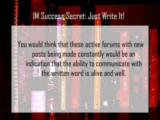 You would think that these active forums with new posts being made constantly would be an indication that the ability to communicate with the written word is alive and well. IM Success Secret: Just Write It! 