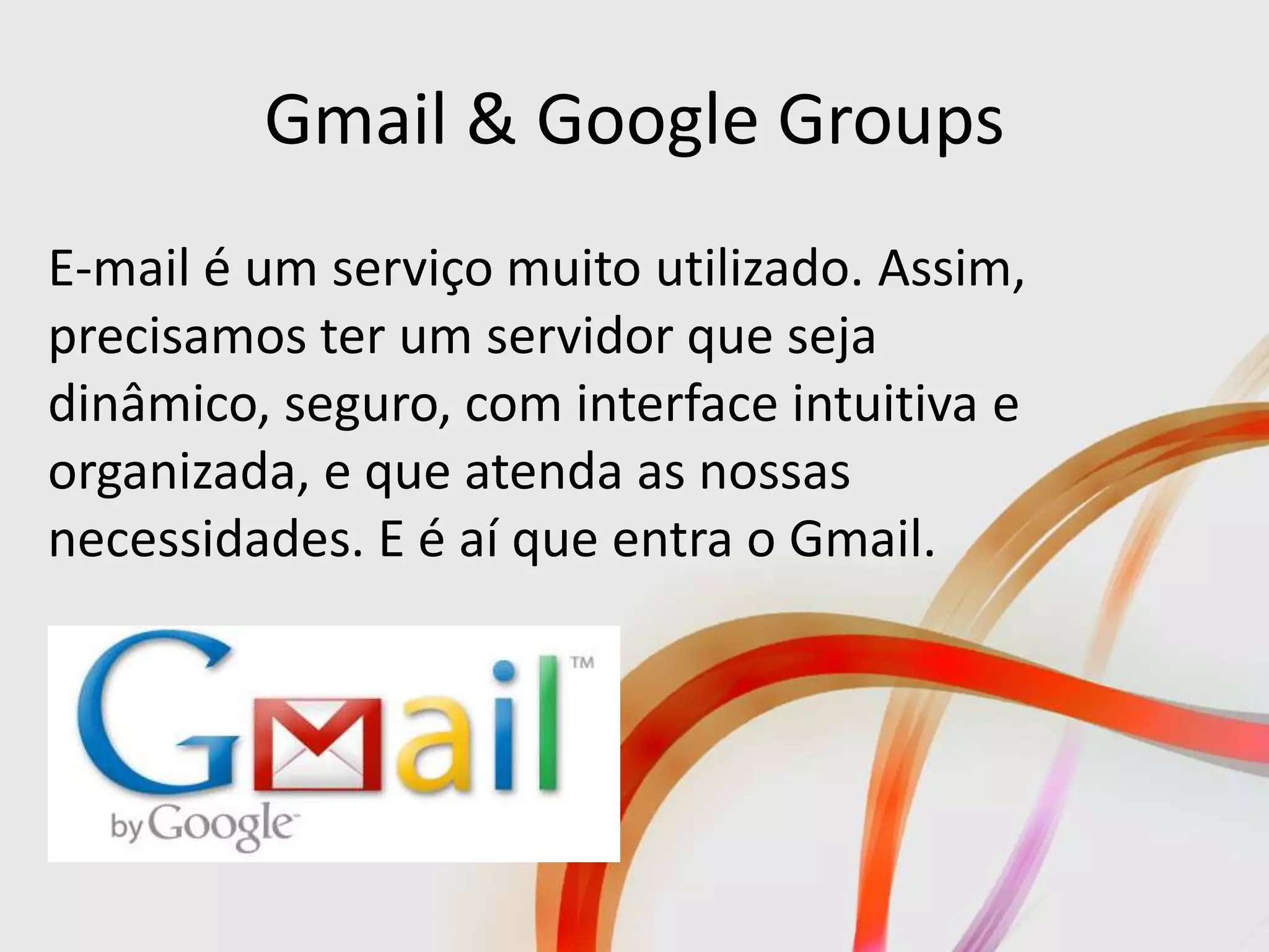 Gmail & Google Groups
E-mail é um serviço muito utilizado. Assim,
precisamos ter um servidor que seja
dinâmico, seguro, com interface intuitiva e
organizada, e que atenda as nossas
necessidades. E é aí que entra o Gmail.
 