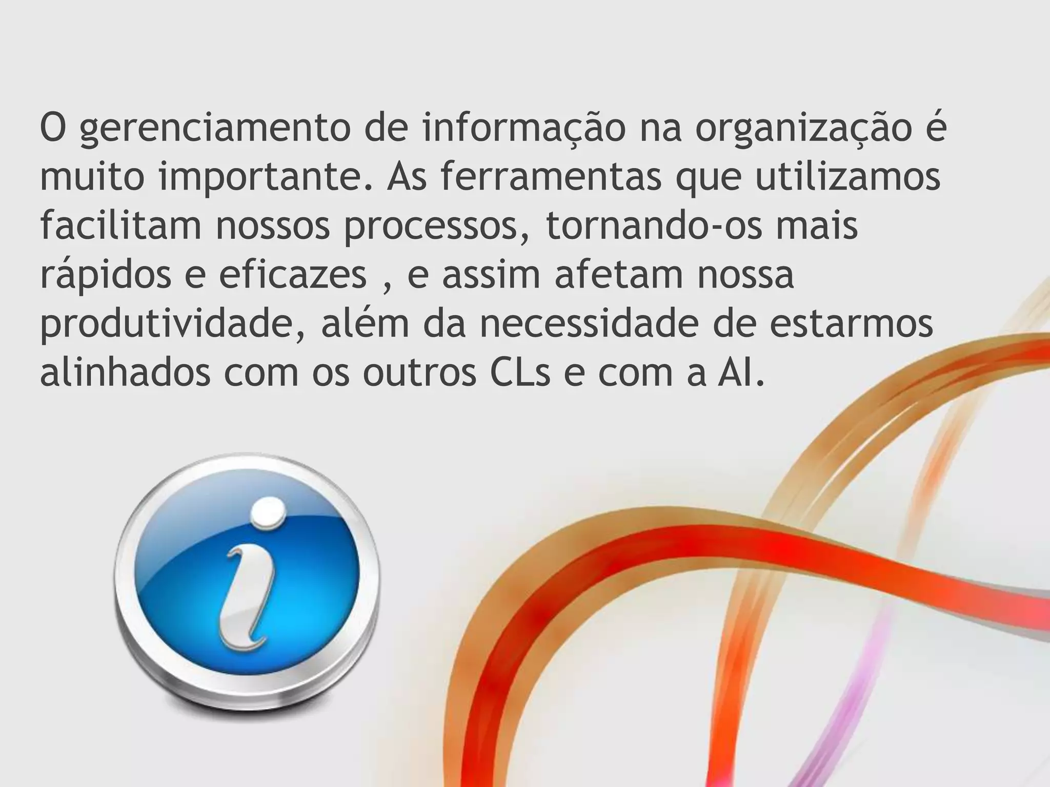 O gerenciamento de informação na organização é
muito importante. As ferramentas que utilizamos
facilitam nossos processos, tornando-os mais
rápidos e eficazes , e assim afetam nossa
produtividade, além da necessidade de estarmos
alinhados com os outros CLs e com a AI.
 