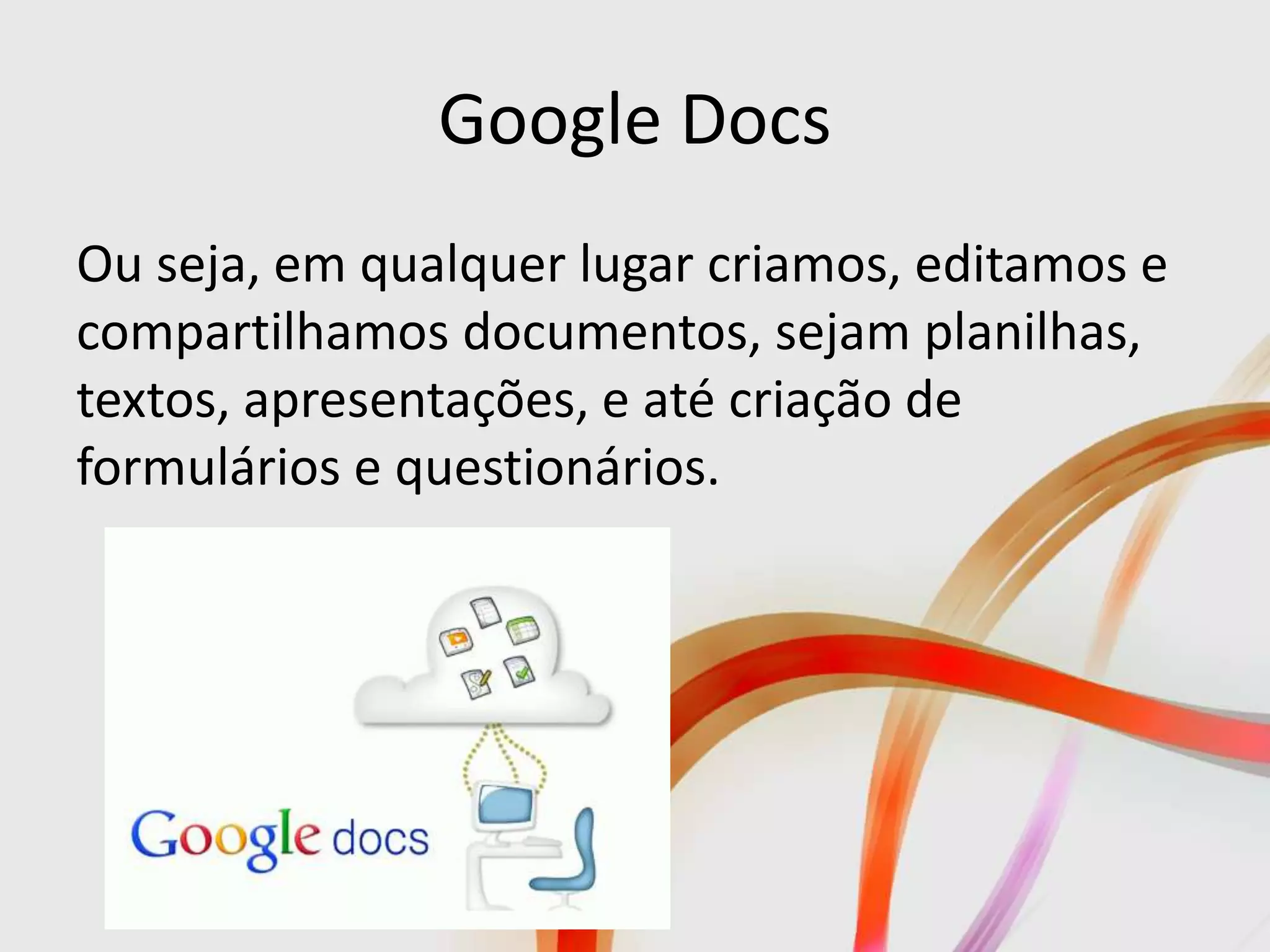 Google Docs
Ou seja, em qualquer lugar criamos, editamos e
compartilhamos documentos, sejam planilhas,
textos, apresentações, e até criação de
formulários e questionários.
 