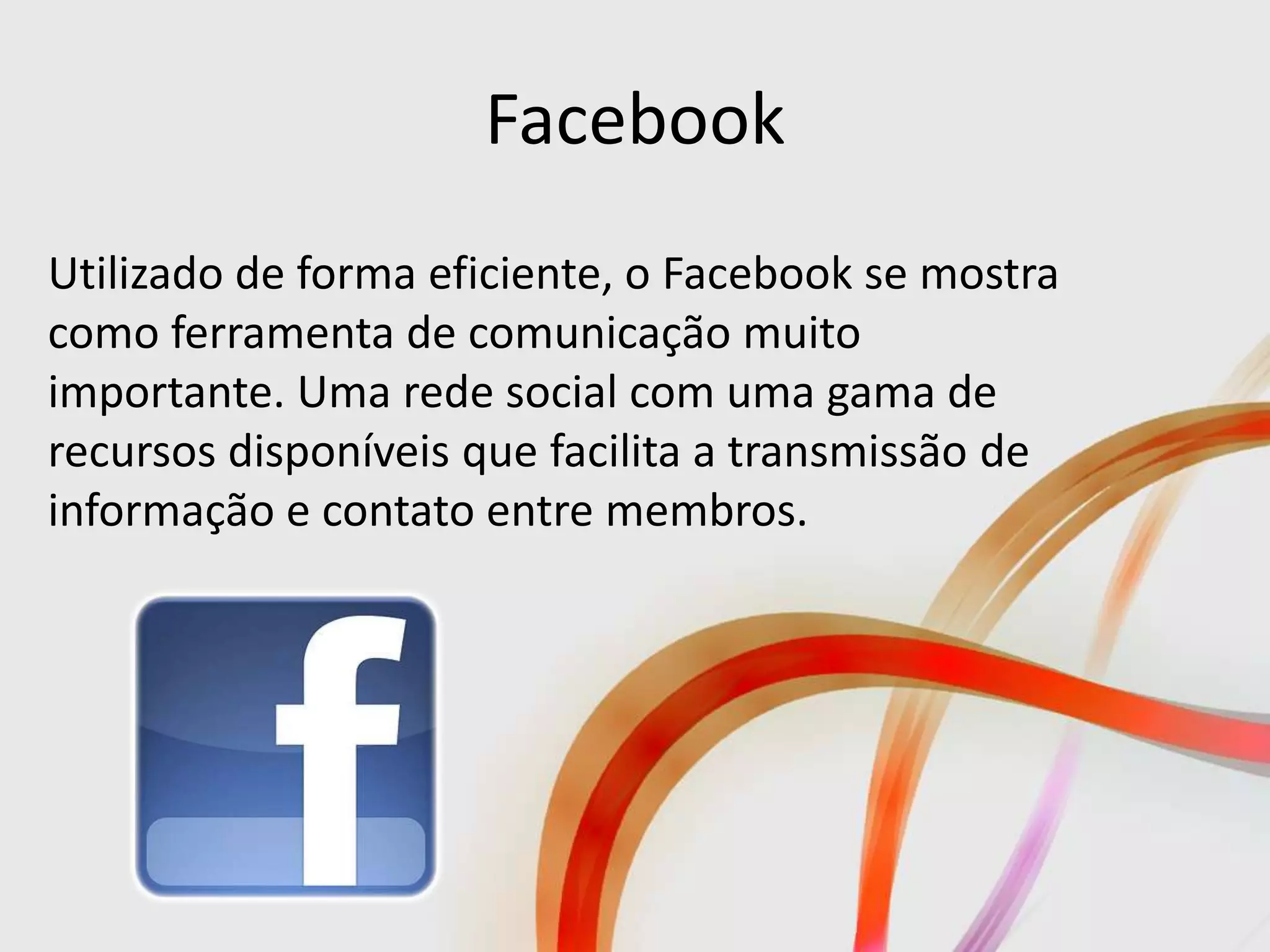 Facebook
Utilizado de forma eficiente, o Facebook se mostra
como ferramenta de comunicação muito
importante. Uma rede social com uma gama de
recursos disponíveis que facilita a transmissão de
informação e contato entre membros.
 