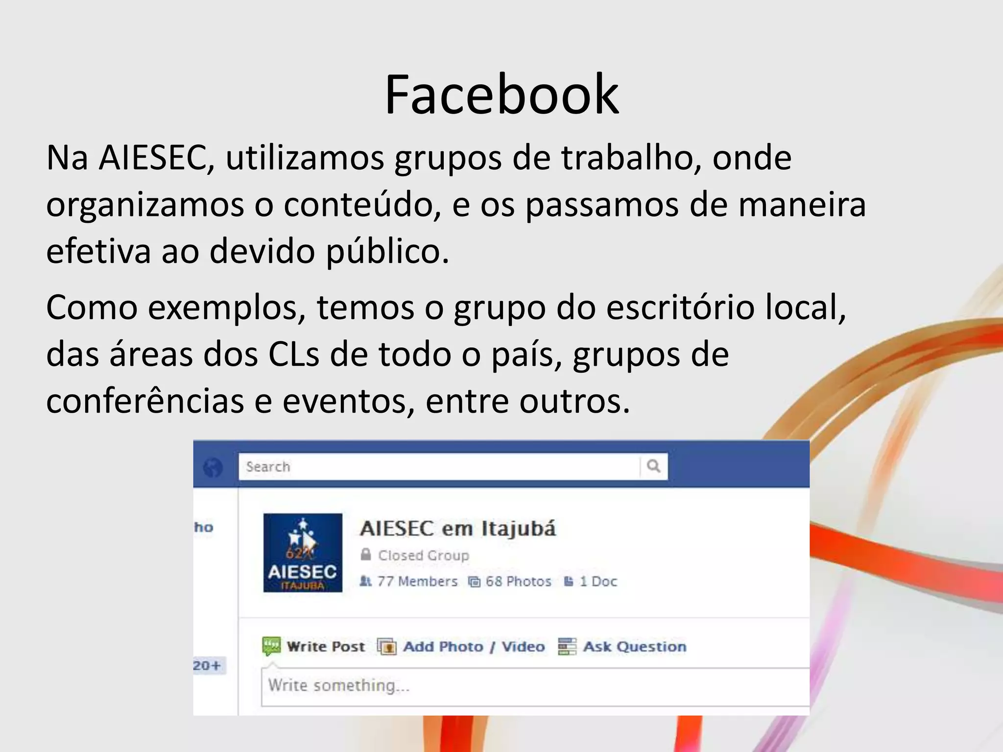 Facebook
Na AIESEC, utilizamos grupos de trabalho, onde
organizamos o conteúdo, e os passamos de maneira
efetiva ao devido público.
Como exemplos, temos o grupo do escritório local,
das áreas dos CLs de todo o país, grupos de
conferências e eventos, entre outros.
 