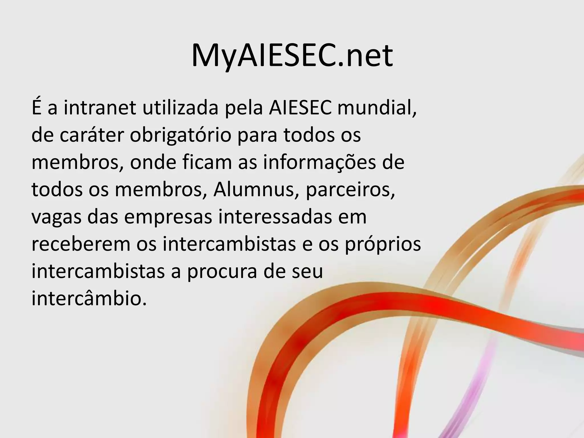 MyAIESEC.net
É a intranet utilizada pela AIESEC mundial,
de caráter obrigatório para todos os
membros, onde ficam as informações de
todos os membros, Alumnus, parceiros,
vagas das empresas interessadas em
receberem os intercambistas e os próprios
intercambistas a procura de seu
intercâmbio.
 