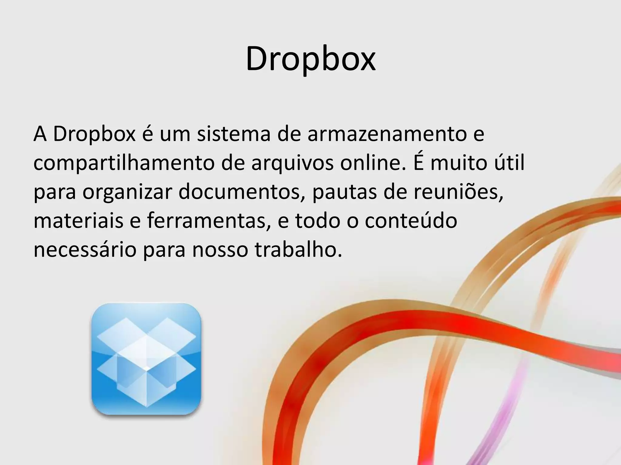Dropbox
A Dropbox é um sistema de armazenamento e
compartilhamento de arquivos online. É muito útil
para organizar documentos, pautas de reuniões,
materiais e ferramentas, e todo o conteúdo
necessário para nosso trabalho.
 