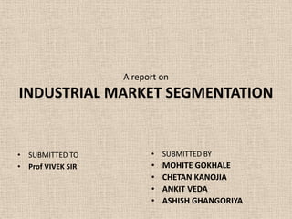 A report on
INDUSTRIAL MARKET SEGMENTATION


• SUBMITTED TO           • SUBMITTED BY
• Prof VIVEK SIR         •   MOHITE GOKHALE
                         •   CHETAN KANOJIA
                         •   ANKIT VEDA
                         •   ASHISH GHANGORIYA
 