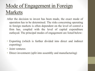 Mode of Engagement in Foreign
Markets
After the decision to invest has been made, the exact mode of
operation has to be de...