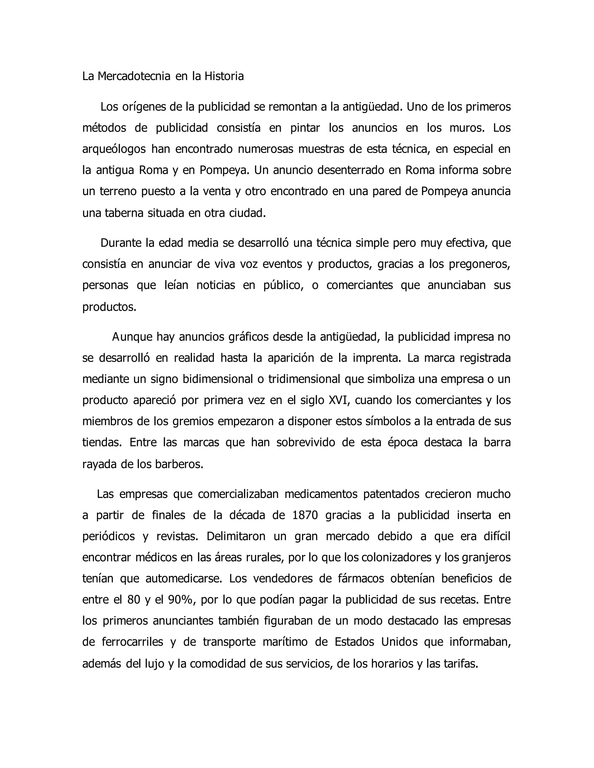 La Mercadotecnia en la Historia 
Los orígenes de la publicidad se remontan a la antigüedad. Uno de los primeros 
métodos de publicidad consistía en pintar los anuncios en los muros. Los 
arqueólogos han encontrado numerosas muestras de esta técnica, en especial en 
la antigua Roma y en Pompeya. Un anuncio desenterrado en Roma informa sobre 
un terreno puesto a la venta y otro encontrado en una pared de Pompeya anuncia 
una taberna situada en otra ciudad. 
Durante la edad media se desarrolló una técnica simple pero muy efectiva, que 
consistía en anunciar de viva voz eventos y productos, gracias a los pregoneros, 
personas que leían noticias en público, o comerciantes que anunciaban sus 
productos. 
Aunque hay anuncios gráficos desde la antigüedad, la publicidad impresa no 
se desarrolló en realidad hasta la aparición de la imprenta. La marca registrada 
mediante un signo bidimensional o tridimensional que simboliza una empresa o un 
producto apareció por primera vez en el siglo XVI, cuando los comerciantes y los 
miembros de los gremios empezaron a disponer estos símbolos a la entrada de sus 
tiendas. Entre las marcas que han sobrevivido de esta época destaca la barra 
rayada de los barberos. 
Las empresas que comercializaban medicamentos patentados crecieron mucho 
a partir de finales de la década de 1870 gracias a la publicidad inserta en 
periódicos y revistas. Delimitaron un gran mercado debido a que era difícil 
encontrar médicos en las áreas rurales, por lo que los colonizadores y los granjeros 
tenían que automedicarse. Los vendedores de fármacos obtenían beneficios de 
entre el 80 y el 90%, por lo que podían pagar la publicidad de sus recetas. Entre 
los primeros anunciantes también figuraban de un modo destacado las empresas 
de ferrocarriles y de transporte marítimo de Estados Unidos que informaban, 
además del lujo y la comodidad de sus servicios, de los horarios y las tarifas. 
 
