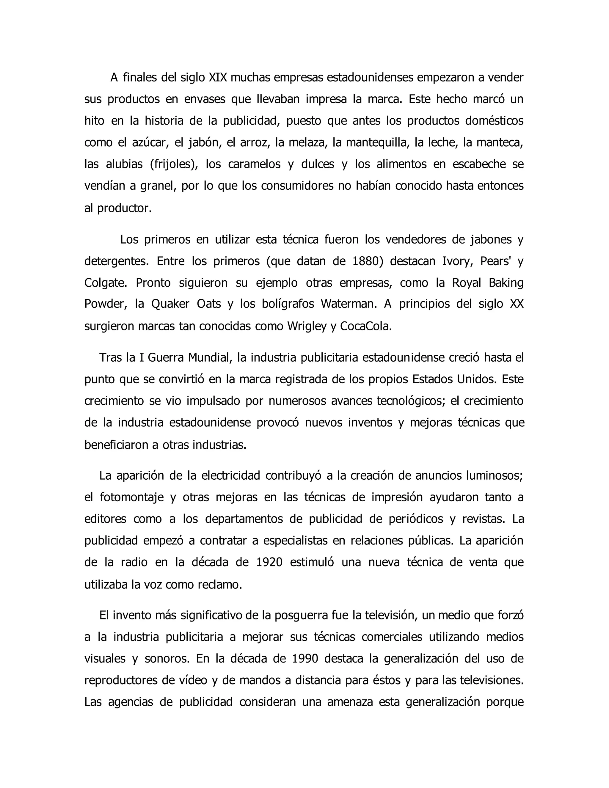 A finales del siglo XIX muchas empresas estadounidenses empezaron a vender 
sus productos en envases que llevaban impresa la marca. Este hecho marcó un 
hito en la historia de la publicidad, puesto que antes los productos domésticos 
como el azúcar, el jabón, el arroz, la melaza, la mantequilla, la leche, la manteca, 
las alubias (frijoles), los caramelos y dulces y los alimentos en escabeche se 
vendían a granel, por lo que los consumidores no habían conocido hasta entonces 
al productor. 
Los primeros en utilizar esta técnica fueron los vendedores de jabones y 
detergentes. Entre los primeros (que datan de 1880) destacan Ivory, Pears' y 
Colgate. Pronto siguieron su ejemplo otras empresas, como la Royal Baking 
Powder, la Quaker Oats y los bolígrafos Waterman. A principios del siglo XX 
surgieron marcas tan conocidas como Wrigley y CocaCola. 
Tras la I Guerra Mundial, la industria publicitaria estadounidense creció hasta el 
punto que se convirtió en la marca registrada de los propios Estados Unidos. Este 
crecimiento se vio impulsado por numerosos avances tecnológicos; el crecimiento 
de la industria estadounidense provocó nuevos inventos y mejoras técnicas que 
beneficiaron a otras industrias. 
La aparición de la electricidad contribuyó a la creación de anuncios luminosos; 
el fotomontaje y otras mejoras en las técnicas de impresión ayudaron tanto a 
editores como a los departamentos de publicidad de periódicos y revistas. La 
publicidad empezó a contratar a especialistas en relaciones públicas. La aparición 
de la radio en la década de 1920 estimuló una nueva técnica de venta que 
utilizaba la voz como reclamo. 
El invento más significativo de la posguerra fue la televisión, un medio que forzó 
a la industria publicitaria a mejorar sus técnicas comerciales utilizando medios 
visuales y sonoros. En la década de 1990 destaca la generalización del uso de 
reproductores de vídeo y de mandos a distancia para éstos y para las televisiones. 
Las agencias de publicidad consideran una amenaza esta generalización porque 
 
