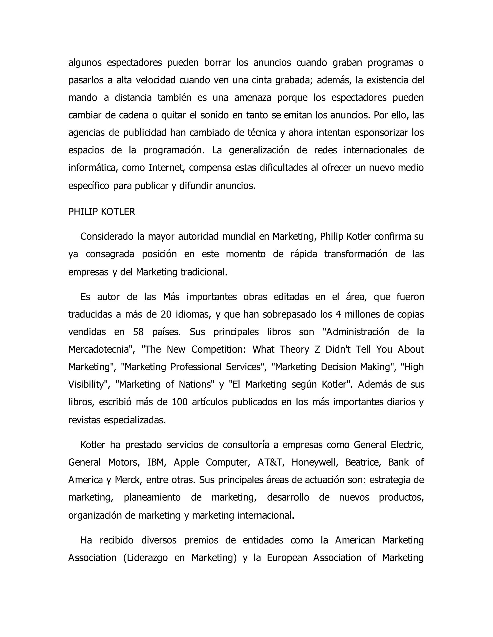 algunos espectadores pueden borrar los anuncios cuando graban programas o 
pasarlos a alta velocidad cuando ven una cinta grabada; además, la existencia del 
mando a distancia también es una amenaza porque los espectadores pueden 
cambiar de cadena o quitar el sonido en tanto se emitan los anuncios. Por ello, las 
agencias de publicidad han cambiado de técnica y ahora intentan esponsorizar los 
espacios de la programación. La generalización de redes internacionales de 
informática, como Internet, compensa estas dificultades al ofrecer un nuevo medio 
específico para publicar y difundir anuncios. 
PHILIP KOTLER 
Considerado la mayor autoridad mundial en Marketing, Philip Kotler confirma su 
ya consagrada posición en este momento de rápida transformación de las 
empresas y del Marketing tradicional. 
Es autor de las Más importantes obras editadas en el área, que fueron 
traducidas a más de 20 idiomas, y que han sobrepasado los 4 millones de copias 
vendidas en 58 países. Sus principales libros son "Administración de la 
Mercadotecnia", "The New Competition: What Theory Z Didn't Tell You About 
Marketing", "Marketing Professional Services", "Marketing Decision Making", "High 
Visibility", "Marketing of Nations" y "El Marketing según Kotler". Además de sus 
libros, escribió más de 100 artículos publicados en los más importantes diarios y 
revistas especializadas. 
Kotler ha prestado servicios de consultoría a empresas como General Electric, 
General Motors, IBM, Apple Computer, AT&T, Honeywell, Beatrice, Bank of 
America y Merck, entre otras. Sus principales áreas de actuación son: estrategia de 
marketing, planeamiento de marketing, desarrollo de nuevos productos, 
organización de marketing y marketing internacional. 
Ha recibido diversos premios de entidades como la American Marketing 
Association (Liderazgo en Marketing) y la European Association of Marketing 
 