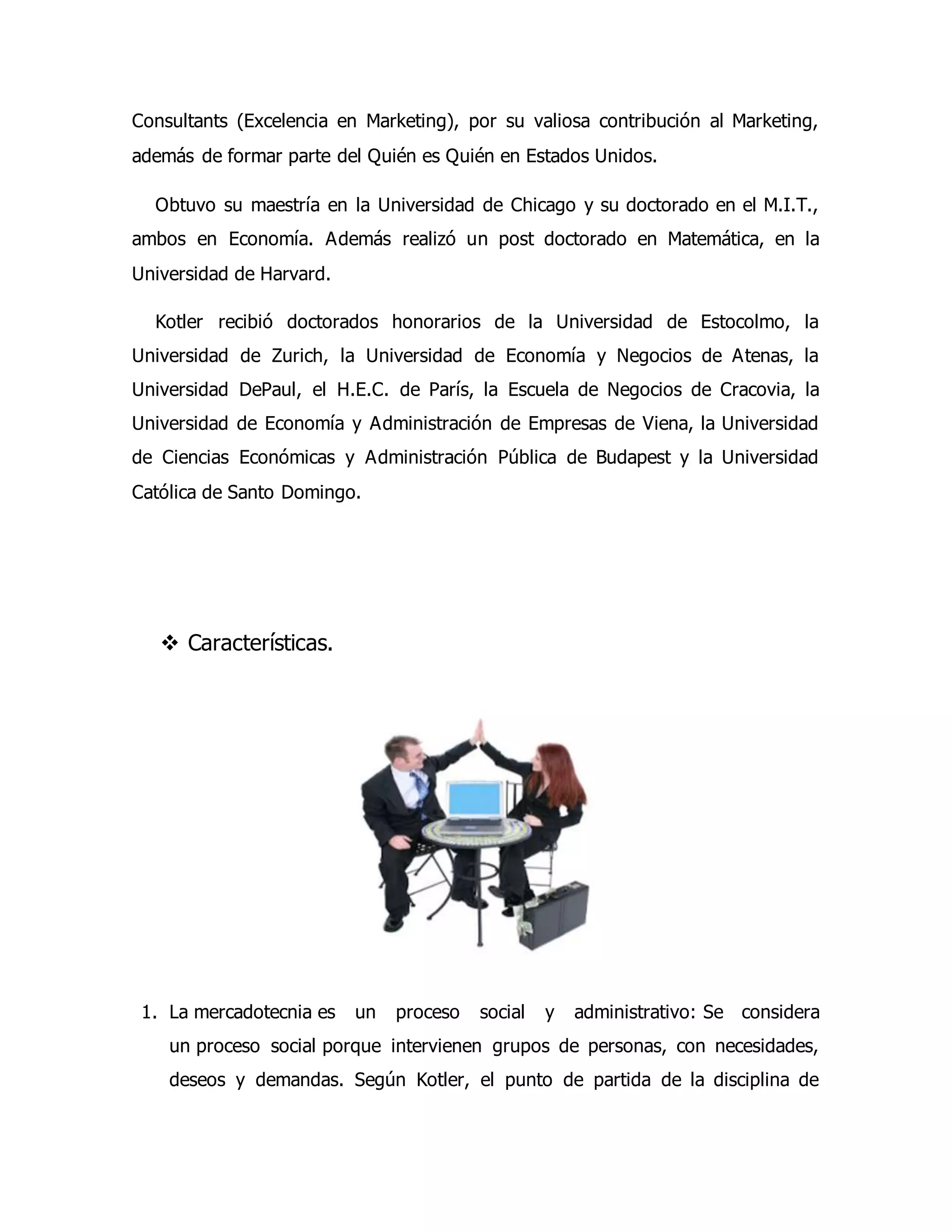 Consultants (Excelencia en Marketing), por su valiosa contribución al Marketing, 
además de formar parte del Quién es Quién en Estados Unidos. 
Obtuvo su maestría en la Universidad de Chicago y su doctorado en el M.I.T., 
ambos en Economía. Además realizó un post doctorado en Matemática, en la 
Universidad de Harvard. 
Kotler recibió doctorados honorarios de la Universidad de Estocolmo, la 
Universidad de Zurich, la Universidad de Economía y Negocios de Atenas, la 
Universidad DePaul, el H.E.C. de París, la Escuela de Negocios de Cracovia, la 
Universidad de Economía y Administración de Empresas de Viena, la Universidad 
de Ciencias Económicas y Administración Pública de Budapest y la Universidad 
Católica de Santo Domingo. 
 Características. 
1. La mercadotecnia es un proceso social y administrativo: Se considera 
un proceso social porque intervienen grupos de personas, con necesidades, 
deseos y demandas. Según Kotler, el punto de partida de la disciplina de 
 