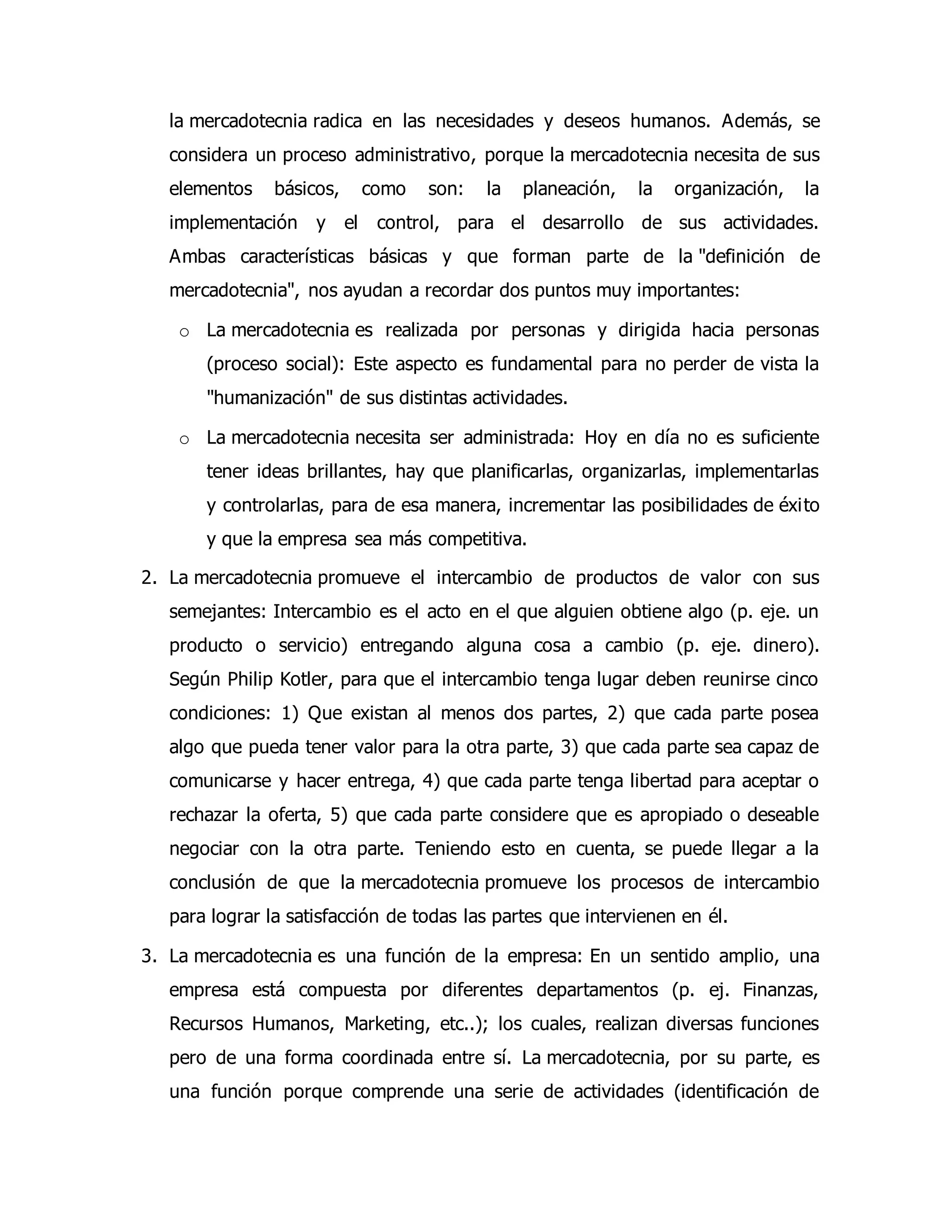 la mercadotecnia radica en las necesidades y deseos humanos. Además, se 
considera un proceso administrativo, porque la mercadotecnia necesita de sus 
elementos básicos, como son: la planeación, la organización, la 
implementación y el control, para el desarrollo de sus actividades. 
Ambas características básicas y que forman parte de la "definición de 
mercadotecnia", nos ayudan a recordar dos puntos muy importantes: 
o La mercadotecnia es realizada por personas y dirigida hacia personas 
(proceso social): Este aspecto es fundamental para no perder de vista la 
"humanización" de sus distintas actividades. 
o La mercadotecnia necesita ser administrada: Hoy en día no es suficiente 
tener ideas brillantes, hay que planificarlas, organizarlas, implementarlas 
y controlarlas, para de esa manera, incrementar las posibilidades de éxi to 
y que la empresa sea más competitiva. 
2. La mercadotecnia promueve el intercambio de productos de valor con sus 
semejantes: Intercambio es el acto en el que alguien obtiene algo (p. eje. un 
producto o servicio) entregando alguna cosa a cambio (p. eje. dinero). 
Según Philip Kotler, para que el intercambio tenga lugar deben reunirse cinco 
condiciones: 1) Que existan al menos dos partes, 2) que cada parte posea 
algo que pueda tener valor para la otra parte, 3) que cada parte sea capaz de 
comunicarse y hacer entrega, 4) que cada parte tenga libertad para aceptar o 
rechazar la oferta, 5) que cada parte considere que es apropiado o deseable 
negociar con la otra parte. Teniendo esto en cuenta, se puede llegar a la 
conclusión de que la mercadotecnia promueve los procesos de intercambio 
para lograr la satisfacción de todas las partes que intervienen en él. 
3. La mercadotecnia es una función de la empresa: En un sentido amplio, una 
empresa está compuesta por diferentes departamentos (p. ej. Finanzas, 
Recursos Humanos, Marketing, etc..); los cuales, realizan diversas funciones 
pero de una forma coordinada entre sí. La mercadotecnia, por su parte, es 
una función porque comprende una serie de actividades (identificación de 
 