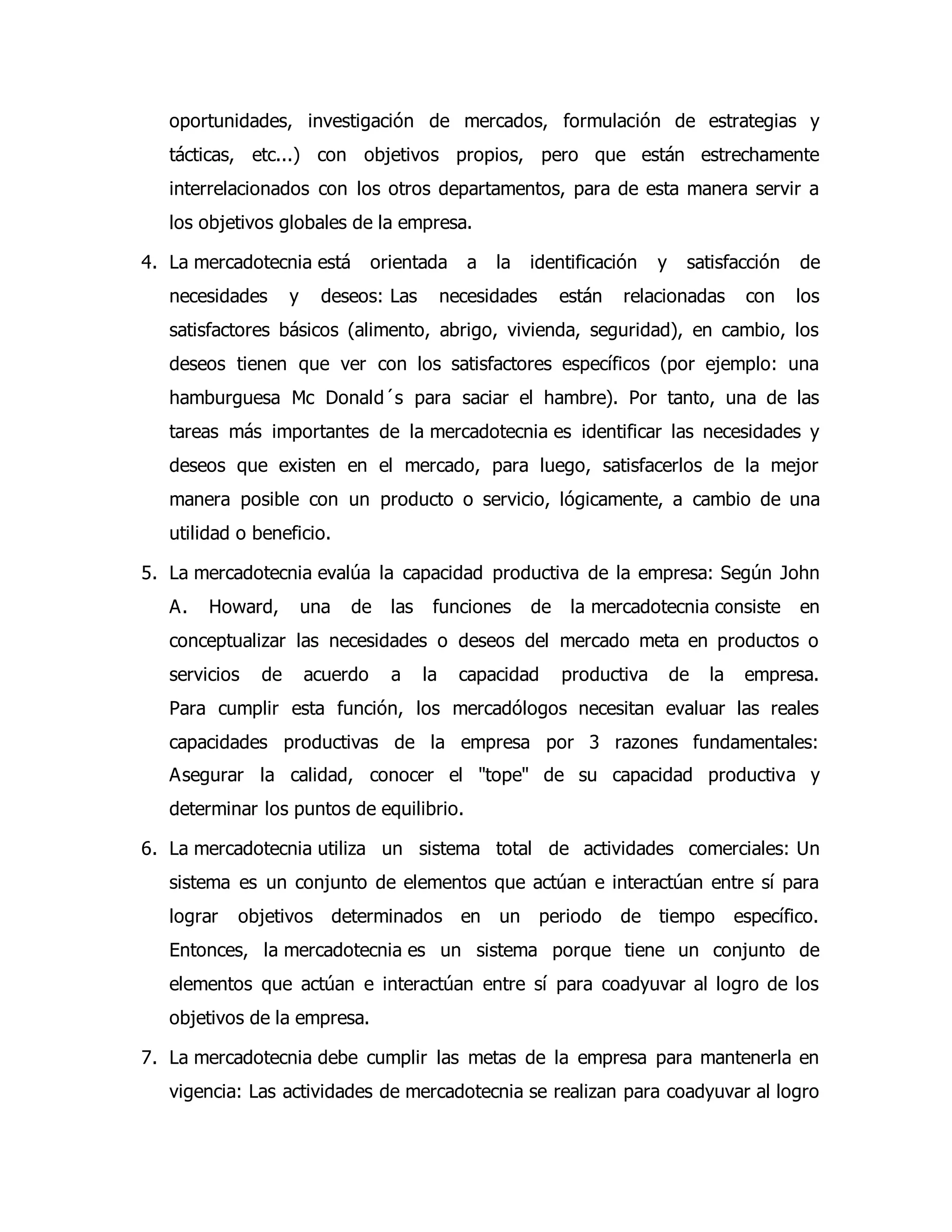 oportunidades, investigación de mercados, formulación de estrategias y 
tácticas, etc...) con objetivos propios, pero que están estrechamente 
interrelacionados con los otros departamentos, para de esta manera servir a 
los objetivos globales de la empresa. 
4. La mercadotecnia está orientada a la identificación y satisfacción de 
necesidades y deseos: Las necesidades están relacionadas con los 
satisfactores básicos (alimento, abrigo, vivienda, seguridad), en cambio, los 
deseos tienen que ver con los satisfactores específicos (por ejemplo: una 
hamburguesa Mc Donald´s para saciar el hambre). Por tanto, una de las 
tareas más importantes de la mercadotecnia es identificar las necesidades y 
deseos que existen en el mercado, para luego, satisfacerlos de la mejor 
manera posible con un producto o servicio, lógicamente, a cambio de una 
utilidad o beneficio. 
5. La mercadotecnia evalúa la capacidad productiva de la empresa: Según John 
A. Howard, una de las funciones de la mercadotecnia consiste en 
conceptualizar las necesidades o deseos del mercado meta en productos o 
servicios de acuerdo a la capacidad productiva de la empresa. 
Para cumplir esta función, los mercadólogos necesitan evaluar las reales 
capacidades productivas de la empresa por 3 razones fundamentales: 
Asegurar la calidad, conocer el "tope" de su capacidad productiva y 
determinar los puntos de equilibrio. 
6. La mercadotecnia utiliza un sistema total de actividades comerciales: Un 
sistema es un conjunto de elementos que actúan e interactúan entre sí para 
lograr objetivos determinados en un periodo de tiempo específico. 
Entonces, la mercadotecnia es un sistema porque tiene un conjunto de 
elementos que actúan e interactúan entre sí para coadyuvar al logro de los 
objetivos de la empresa. 
7. La mercadotecnia debe cumplir las metas de la empresa para mantenerla en 
vigencia: Las actividades de mercadotecnia se realizan para coadyuvar al logro 
 