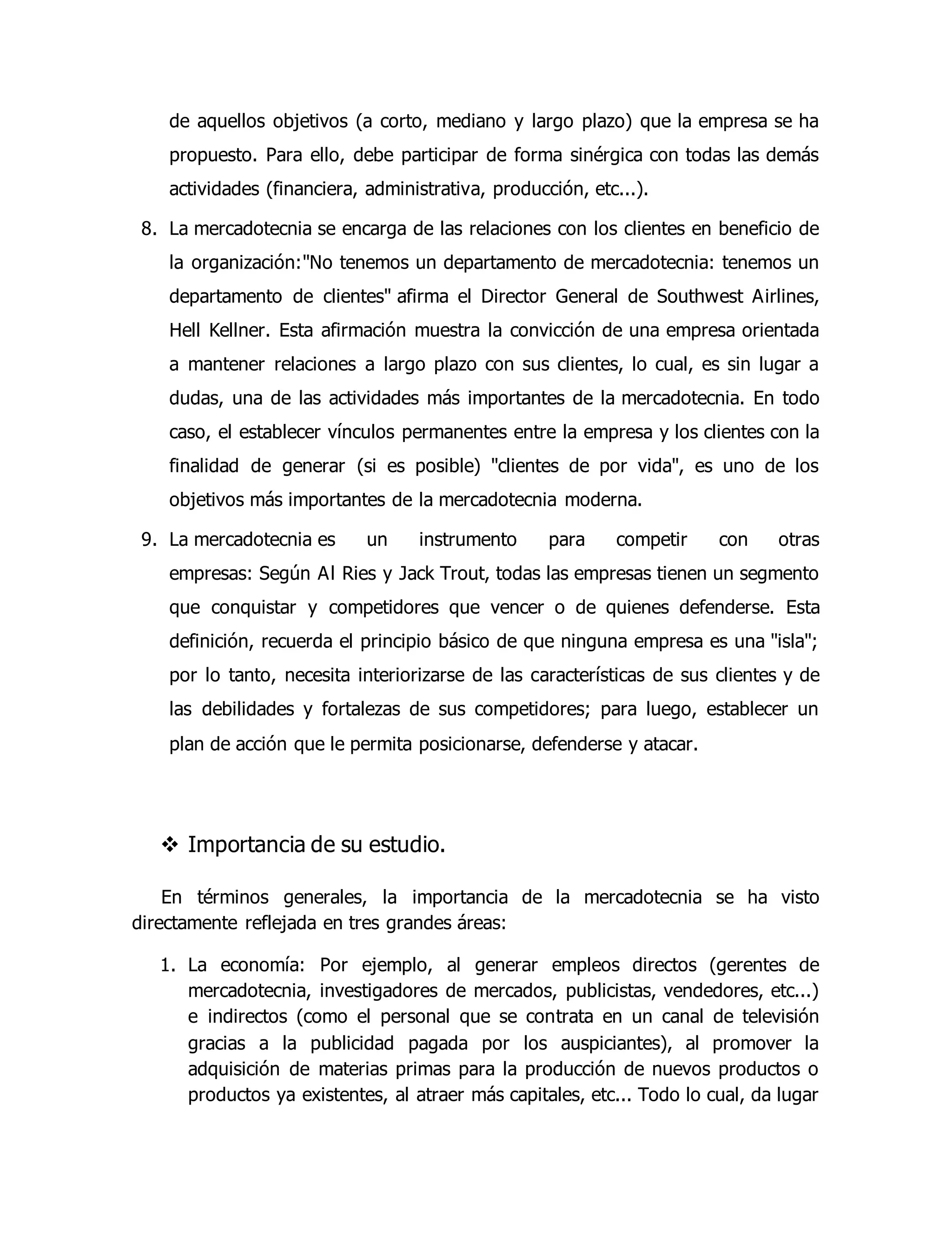 de aquellos objetivos (a corto, mediano y largo plazo) que la empresa se ha 
propuesto. Para ello, debe participar de forma sinérgica con todas las demás 
actividades (financiera, administrativa, producción, etc...). 
8. La mercadotecnia se encarga de las relaciones con los clientes en beneficio de 
la organización:"No tenemos un departamento de mercadotecnia: tenemos un 
departamento de clientes" afirma el Director General de Southwest Airlines, 
Hell Kellner. Esta afirmación muestra la convicción de una empresa orientada 
a mantener relaciones a largo plazo con sus clientes, lo cual, es sin lugar a 
dudas, una de las actividades más importantes de la mercadotecnia. En todo 
caso, el establecer vínculos permanentes entre la empresa y los clientes con la 
finalidad de generar (si es posible) "clientes de por vida", es uno de los 
objetivos más importantes de la mercadotecnia moderna. 
9. La mercadotecnia es un instrumento para competir con otras 
empresas: Según Al Ries y Jack Trout, todas las empresas tienen un segmento 
que conquistar y competidores que vencer o de quienes defenderse. Esta 
definición, recuerda el principio básico de que ninguna empresa es una "isla"; 
por lo tanto, necesita interiorizarse de las características de sus clientes y de 
las debilidades y fortalezas de sus competidores; para luego, establecer un 
plan de acción que le permita posicionarse, defenderse y atacar. 
 Importancia de su estudio. 
En términos generales, la importancia de la mercadotecnia se ha visto 
directamente reflejada en tres grandes áreas: 
1. La economía: Por ejemplo, al generar empleos directos (gerentes de 
mercadotecnia, investigadores de mercados, publicistas, vendedores, etc...) 
e indirectos (como el personal que se contrata en un canal de televisión 
gracias a la publicidad pagada por los auspiciantes), al promover la 
adquisición de materias primas para la producción de nuevos productos o 
productos ya existentes, al atraer más capitales, etc... Todo lo cual, da lugar 
 