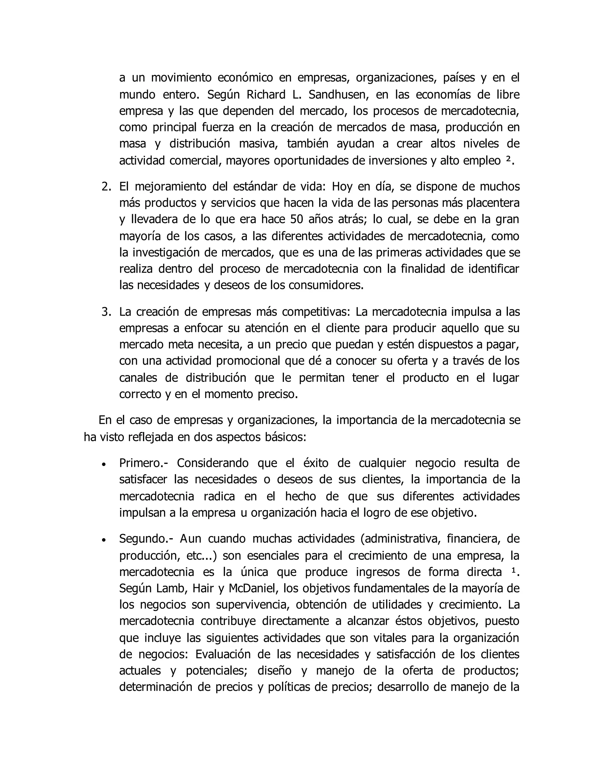 a un movimiento económico en empresas, organizaciones, países y en el 
mundo entero. Según Richard L. Sandhusen, en las economías de libre 
empresa y las que dependen del mercado, los procesos de mercadotecnia, 
como principal fuerza en la creación de mercados de masa, producción en 
masa y distribución masiva, también ayudan a crear altos niveles de 
actividad comercial, mayores oportunidades de inversiones y alto empleo ². 
2. El mejoramiento del estándar de vida: Hoy en día, se dispone de muchos 
más productos y servicios que hacen la vida de las personas más placentera 
y llevadera de lo que era hace 50 años atrás; lo cual, se debe en la gran 
mayoría de los casos, a las diferentes actividades de mercadotecnia, como 
la investigación de mercados, que es una de las primeras actividades que se 
realiza dentro del proceso de mercadotecnia con la finalidad de identificar 
las necesidades y deseos de los consumidores. 
3. La creación de empresas más competitivas: La mercadotecnia impulsa a las 
empresas a enfocar su atención en el cliente para producir aquello que su 
mercado meta necesita, a un precio que puedan y estén dispuestos a pagar, 
con una actividad promocional que dé a conocer su oferta y a través de los 
canales de distribución que le permitan tener el producto en el lugar 
correcto y en el momento preciso. 
En el caso de empresas y organizaciones, la importancia de la mercadotecnia se 
ha visto reflejada en dos aspectos básicos: 
 Primero.- Considerando que el éxito de cualquier negocio resulta de 
satisfacer las necesidades o deseos de sus clientes, la importancia de la 
mercadotecnia radica en el hecho de que sus diferentes actividades 
impulsan a la empresa u organización hacia el logro de ese objetivo. 
 Segundo.- Aun cuando muchas actividades (administrativa, financiera, de 
producción, etc...) son esenciales para el crecimiento de una empresa, la 
mercadotecnia es la única que produce ingresos de forma directa ¹. 
Según Lamb, Hair y McDaniel, los objetivos fundamentales de la mayoría de 
los negocios son supervivencia, obtención de utilidades y crecimiento. La 
mercadotecnia contribuye directamente a alcanzar éstos objetivos, puesto 
que incluye las siguientes actividades que son vitales para la organización 
de negocios: Evaluación de las necesidades y satisfacción de los clientes 
actuales y potenciales; diseño y manejo de la oferta de productos; 
determinación de precios y políticas de precios; desarrollo de manejo de la 
 