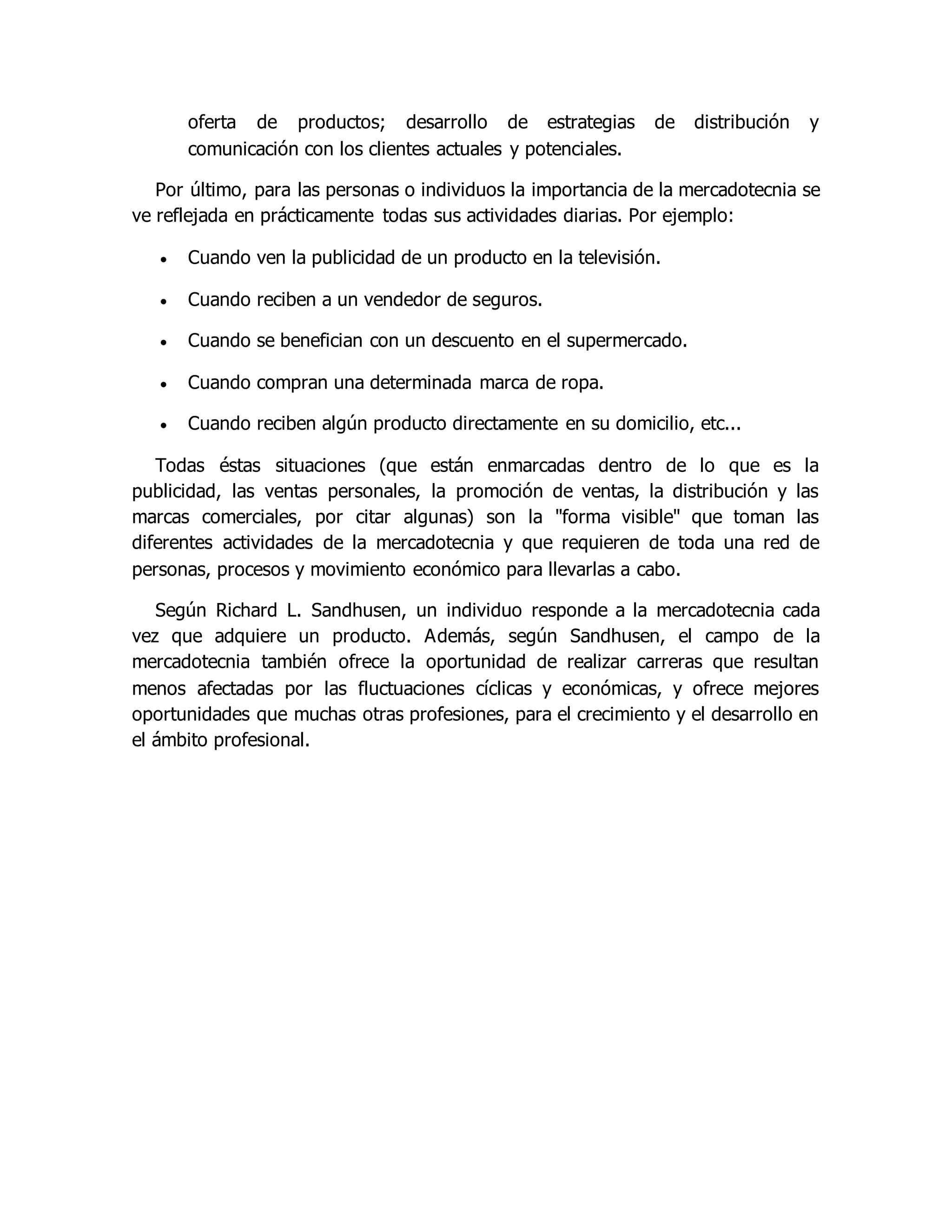 oferta de productos; desarrollo de estrategias de distribución y 
comunicación con los clientes actuales y potenciales. 
Por último, para las personas o individuos la importancia de la mercadotecnia se 
ve reflejada en prácticamente todas sus actividades diarias. Por ejemplo: 
 Cuando ven la publicidad de un producto en la televisión. 
 Cuando reciben a un vendedor de seguros. 
 Cuando se benefician con un descuento en el supermercado. 
 Cuando compran una determinada marca de ropa. 
 Cuando reciben algún producto directamente en su domicilio, etc... 
Todas éstas situaciones (que están enmarcadas dentro de lo que es la 
publicidad, las ventas personales, la promoción de ventas, la distribución y las 
marcas comerciales, por citar algunas) son la "forma visible" que toman las 
diferentes actividades de la mercadotecnia y que requieren de toda una red de 
personas, procesos y movimiento económico para llevarlas a cabo. 
Según Richard L. Sandhusen, un individuo responde a la mercadotecnia cada 
vez que adquiere un producto. Además, según Sandhusen, el campo de la 
mercadotecnia también ofrece la oportunidad de realizar carreras que resultan 
menos afectadas por las fluctuaciones cíclicas y económicas, y ofrece mejores 
oportunidades que muchas otras profesiones, para el crecimiento y el desarrollo en 
el ámbito profesional. 
 