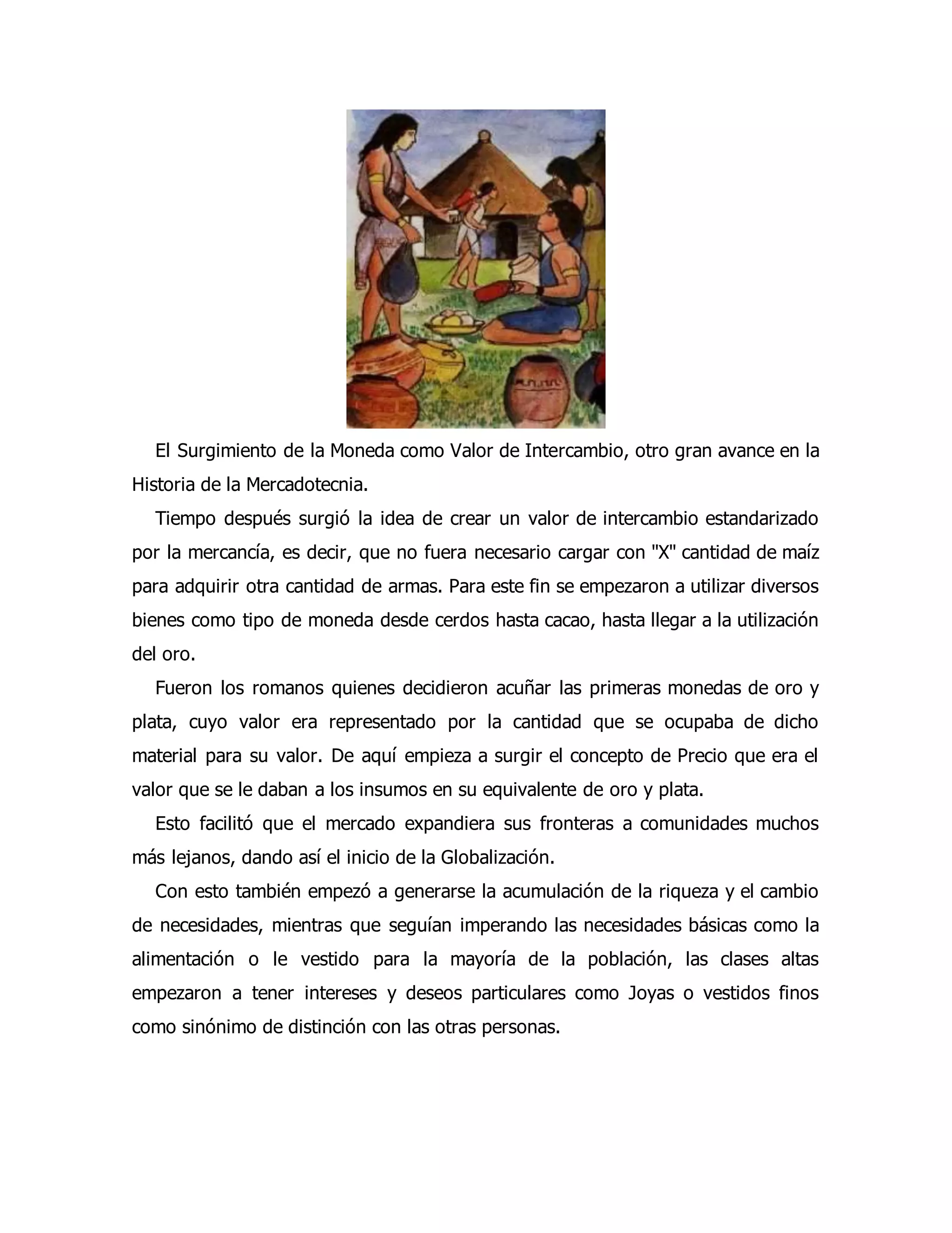 El Surgimiento de la Moneda como Valor de Intercambio, otro gran avance en la 
Historia de la Mercadotecnia. 
Tiempo después surgió la idea de crear un valor de intercambio estandarizado 
por la mercancía, es decir, que no fuera necesario cargar con "X" cantidad de maíz 
para adquirir otra cantidad de armas. Para este fin se empezaron a utilizar diversos 
bienes como tipo de moneda desde cerdos hasta cacao, hasta llegar a la utilización 
del oro. 
Fueron los romanos quienes decidieron acuñar las primeras monedas de oro y 
plata, cuyo valor era representado por la cantidad que se ocupaba de dicho 
material para su valor. De aquí empieza a surgir el concepto de Precio que era el 
valor que se le daban a los insumos en su equivalente de oro y plata. 
Esto facilitó que el mercado expandiera sus fronteras a comunidades muchos 
más lejanos, dando así el inicio de la Globalización. 
Con esto también empezó a generarse la acumulación de la riqueza y el cambio 
de necesidades, mientras que seguían imperando las necesidades básicas como la 
alimentación o le vestido para la mayoría de la población, las clases altas 
empezaron a tener intereses y deseos particulares como Joyas o vestidos finos 
como sinónimo de distinción con las otras personas. 
 