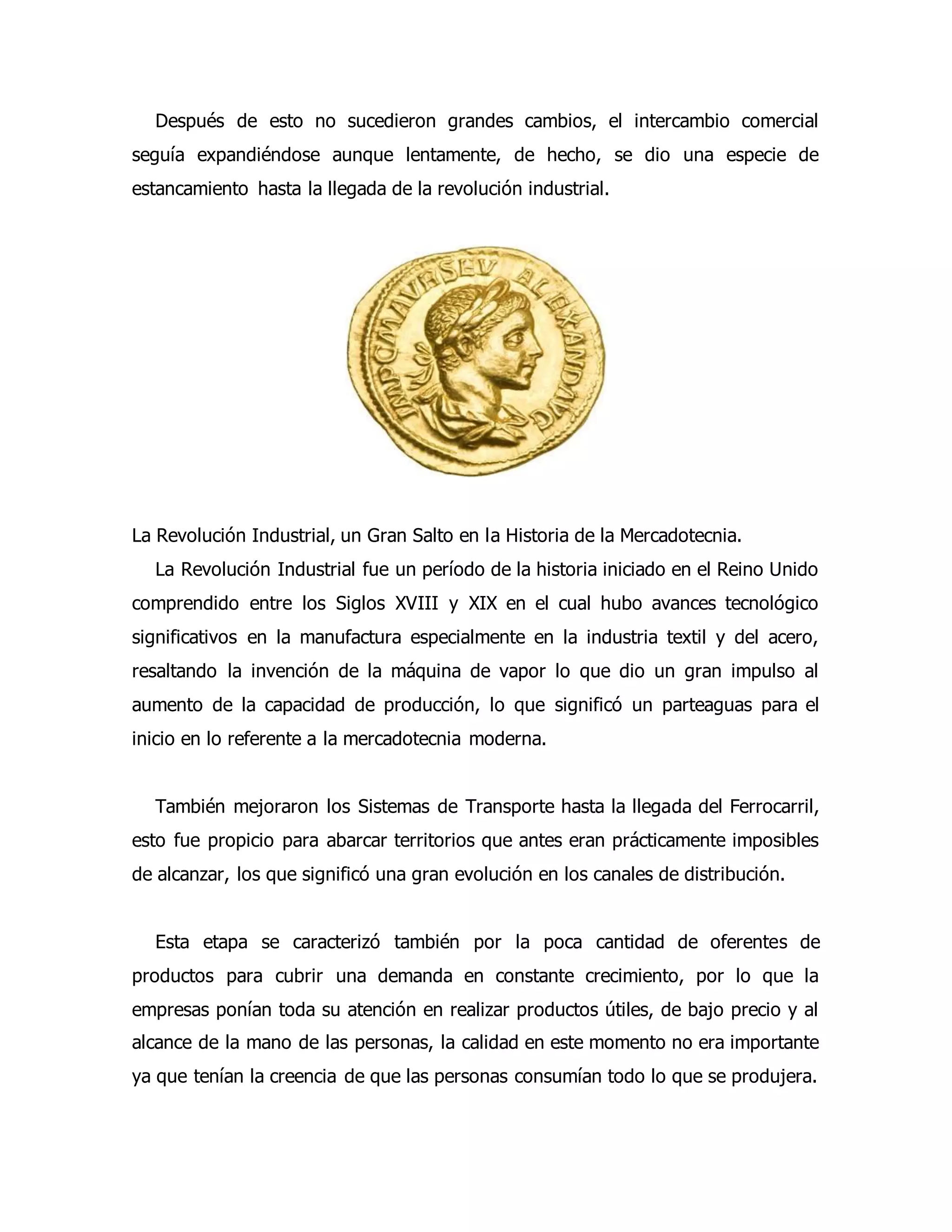Después de esto no sucedieron grandes cambios, el intercambio comercial 
seguía expandiéndose aunque lentamente, de hecho, se dio una especie de 
estancamiento hasta la llegada de la revolución industrial. 
La Revolución Industrial, un Gran Salto en la Historia de la Mercadotecnia. 
La Revolución Industrial fue un período de la historia iniciado en el Reino Unido 
comprendido entre los Siglos XVIII y XIX en el cual hubo avances tecnológico 
significativos en la manufactura especialmente en la industria textil y del acero, 
resaltando la invención de la máquina de vapor lo que dio un gran impulso al 
aumento de la capacidad de producción, lo que significó un parteaguas para el 
inicio en lo referente a la mercadotecnia moderna. 
También mejoraron los Sistemas de Transporte hasta la llegada del Ferrocarril, 
esto fue propicio para abarcar territorios que antes eran prácticamente imposibles 
de alcanzar, los que significó una gran evolución en los canales de distribución. 
Esta etapa se caracterizó también por la poca cantidad de oferentes de 
productos para cubrir una demanda en constante crecimiento, por lo que la 
empresas ponían toda su atención en realizar productos útiles, de bajo precio y al 
alcance de la mano de las personas, la calidad en este momento no era importante 
ya que tenían la creencia de que las personas consumían todo lo que se produjera. 
 