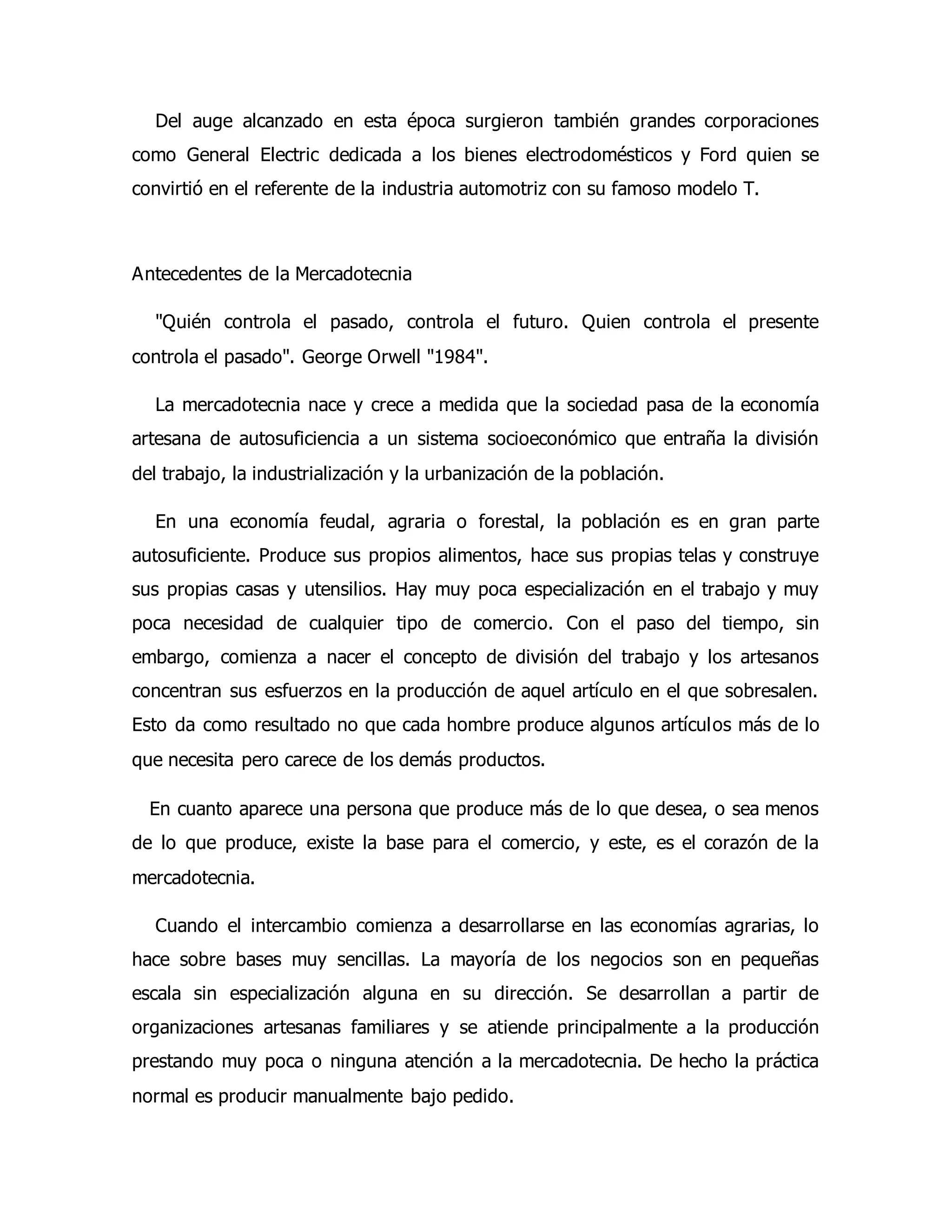 Del auge alcanzado en esta época surgieron también grandes corporaciones 
como General Electric dedicada a los bienes electrodomésticos y Ford quien se 
convirtió en el referente de la industria automotriz con su famoso modelo T. 
Antecedentes de la Mercadotecnia 
"Quién controla el pasado, controla el futuro. Quien controla el presente 
controla el pasado". George Orwell "1984". 
La mercadotecnia nace y crece a medida que la sociedad pasa de la economía 
artesana de autosuficiencia a un sistema socioeconómico que entraña la división 
del trabajo, la industrialización y la urbanización de la población. 
En una economía feudal, agraria o forestal, la población es en gran parte 
autosuficiente. Produce sus propios alimentos, hace sus propias telas y construye 
sus propias casas y utensilios. Hay muy poca especialización en el trabajo y muy 
poca necesidad de cualquier tipo de comercio. Con el paso del tiempo, sin 
embargo, comienza a nacer el concepto de división del trabajo y los artesanos 
concentran sus esfuerzos en la producción de aquel artículo en el que sobresalen. 
Esto da como resultado no que cada hombre produce algunos artículos más de lo 
que necesita pero carece de los demás productos. 
En cuanto aparece una persona que produce más de lo que desea, o sea menos 
de lo que produce, existe la base para el comercio, y este, es el corazón de la 
mercadotecnia. 
Cuando el intercambio comienza a desarrollarse en las economías agrarias, lo 
hace sobre bases muy sencillas. La mayoría de los negocios son en pequeñas 
escala sin especialización alguna en su dirección. Se desarrollan a partir de 
organizaciones artesanas familiares y se atiende principalmente a la producción 
prestando muy poca o ninguna atención a la mercadotecnia. De hecho la práctica 
normal es producir manualmente bajo pedido. 
 