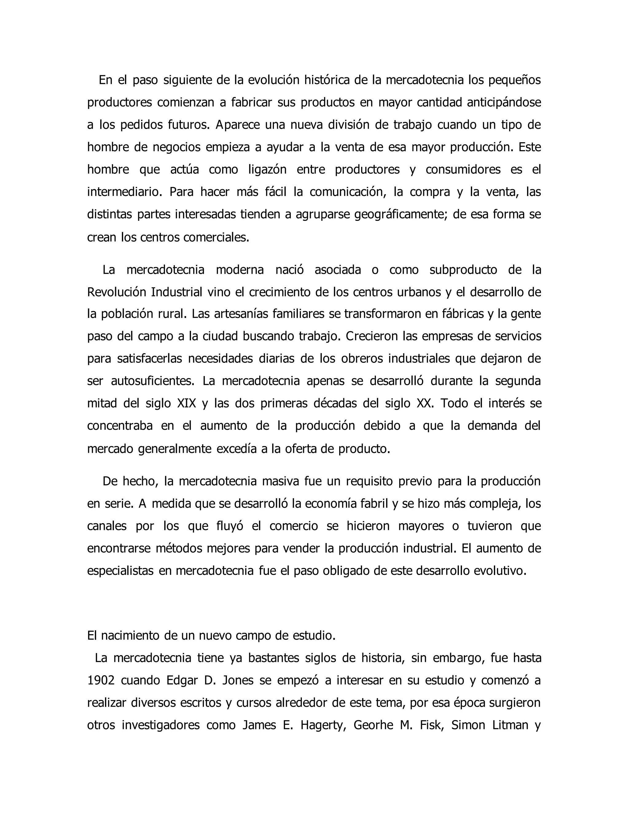 En el paso siguiente de la evolución histórica de la mercadotecnia los pequeños 
productores comienzan a fabricar sus productos en mayor cantidad anticipándose 
a los pedidos futuros. Aparece una nueva división de trabajo cuando un tipo de 
hombre de negocios empieza a ayudar a la venta de esa mayor producción. Este 
hombre que actúa como ligazón entre productores y consumidores es el 
intermediario. Para hacer más fácil la comunicación, la compra y la venta, las 
distintas partes interesadas tienden a agruparse geográficamente; de esa forma se 
crean los centros comerciales. 
La mercadotecnia moderna nació asociada o como subproducto de la 
Revolución Industrial vino el crecimiento de los centros urbanos y el desarrollo de 
la población rural. Las artesanías familiares se transformaron en fábricas y la gente 
paso del campo a la ciudad buscando trabajo. Crecieron las empresas de servicios 
para satisfacerlas necesidades diarias de los obreros industriales que dejaron de 
ser autosuficientes. La mercadotecnia apenas se desarrolló durante la segunda 
mitad del siglo XIX y las dos primeras décadas del siglo XX. Todo el interés se 
concentraba en el aumento de la producción debido a que la demanda del 
mercado generalmente excedía a la oferta de producto. 
De hecho, la mercadotecnia masiva fue un requisito previo para la producción 
en serie. A medida que se desarrolló la economía fabril y se hizo más compleja, los 
canales por los que fluyó el comercio se hicieron mayores o tuvieron que 
encontrarse métodos mejores para vender la producción industrial. El aumento de 
especialistas en mercadotecnia fue el paso obligado de este desarrollo evolutivo. 
El nacimiento de un nuevo campo de estudio. 
La mercadotecnia tiene ya bastantes siglos de historia, sin embargo, fue hasta 
1902 cuando Edgar D. Jones se empezó a interesar en su estudio y comenzó a 
realizar diversos escritos y cursos alrededor de este tema, por esa época surgieron 
otros investigadores como James E. Hagerty, Georhe M. Fisk, Simon Litman y 
 