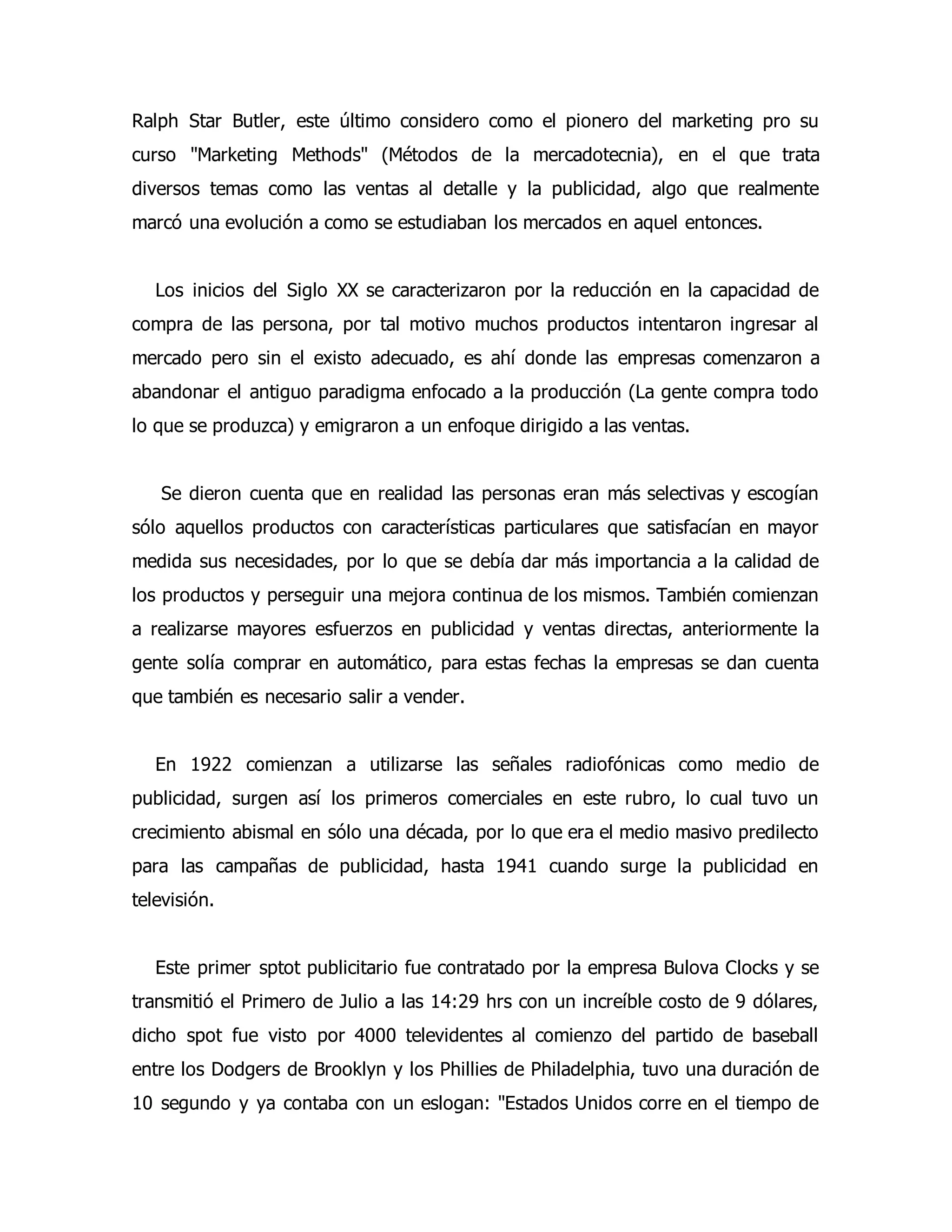 Ralph Star Butler, este último considero como el pionero del marketing pro su 
curso "Marketing Methods" (Métodos de la mercadotecnia), en el que trata 
diversos temas como las ventas al detalle y la publicidad, algo que realmente 
marcó una evolución a como se estudiaban los mercados en aquel entonces. 
Los inicios del Siglo XX se caracterizaron por la reducción en la capacidad de 
compra de las persona, por tal motivo muchos productos intentaron ingresar al 
mercado pero sin el existo adecuado, es ahí donde las empresas comenzaron a 
abandonar el antiguo paradigma enfocado a la producción (La gente compra todo 
lo que se produzca) y emigraron a un enfoque dirigido a las ventas. 
Se dieron cuenta que en realidad las personas eran más selectivas y escogían 
sólo aquellos productos con características particulares que satisfacían en mayor 
medida sus necesidades, por lo que se debía dar más importancia a la calidad de 
los productos y perseguir una mejora continua de los mismos. También comienzan 
a realizarse mayores esfuerzos en publicidad y ventas directas, anteriormente la 
gente solía comprar en automático, para estas fechas la empresas se dan cuenta 
que también es necesario salir a vender. 
En 1922 comienzan a utilizarse las señales radiofónicas como medio de 
publicidad, surgen así los primeros comerciales en este rubro, lo cual tuvo un 
crecimiento abismal en sólo una década, por lo que era el medio masivo predilecto 
para las campañas de publicidad, hasta 1941 cuando surge la publicidad en 
televisión. 
Este primer sptot publicitario fue contratado por la empresa Bulova Clocks y se 
transmitió el Primero de Julio a las 14:29 hrs con un increíble costo de 9 dólares, 
dicho spot fue visto por 4000 televidentes al comienzo del partido de baseball 
entre los Dodgers de Brooklyn y los Phillies de Philadelphia, tuvo una duración de 
10 segundo y ya contaba con un eslogan: "Estados Unidos corre en el tiempo de 
 