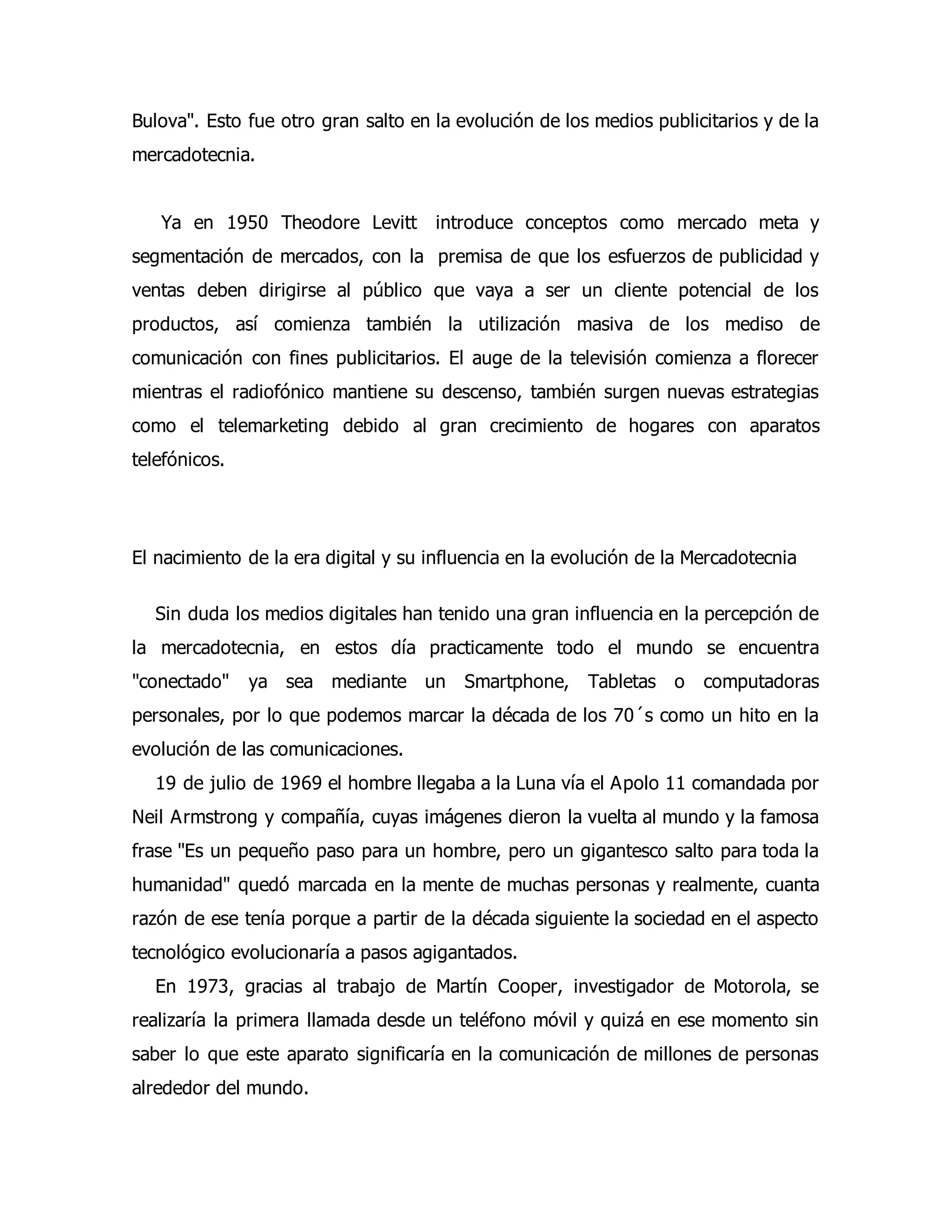 Bulova". Esto fue otro gran salto en la evolución de los medios publicitarios y de la 
mercadotecnia. 
Ya en 1950 Theodore Levitt introduce conceptos como mercado meta y 
segmentación de mercados, con la premisa de que los esfuerzos de publicidad y 
ventas deben dirigirse al público que vaya a ser un cliente potencial de los 
productos, así comienza también la utilización masiva de los mediso de 
comunicación con fines publicitarios. El auge de la televisión comienza a florecer 
mientras el radiofónico mantiene su descenso, también surgen nuevas estrategias 
como el telemarketing debido al gran crecimiento de hogares con aparatos 
telefónicos. 
El nacimiento de la era digital y su influencia en la evolución de la Mercadotecnia 
Sin duda los medios digitales han tenido una gran influencia en la percepción de 
la mercadotecnia, en estos día practicamente todo el mundo se encuentra 
"conectado" ya sea mediante un Smartphone, Tabletas o computadoras 
personales, por lo que podemos marcar la década de los 70´s como un hito en la 
evolución de las comunicaciones. 
19 de julio de 1969 el hombre llegaba a la Luna vía el Apolo 11 comandada por 
Neil Armstrong y compañía, cuyas imágenes dieron la vuelta al mundo y la famosa 
frase "Es un pequeño paso para un hombre, pero un gigantesco salto para toda la 
humanidad" quedó marcada en la mente de muchas personas y realmente, cuanta 
razón de ese tenía porque a partir de la década siguiente la sociedad en el aspecto 
tecnológico evolucionaría a pasos agigantados. 
En 1973, gracias al trabajo de Martín Cooper, investigador de Motorola, se 
realizaría la primera llamada desde un teléfono móvil y quizá en ese momento sin 
saber lo que este aparato significaría en la comunicación de millones de personas 
alrededor del mundo. 
 