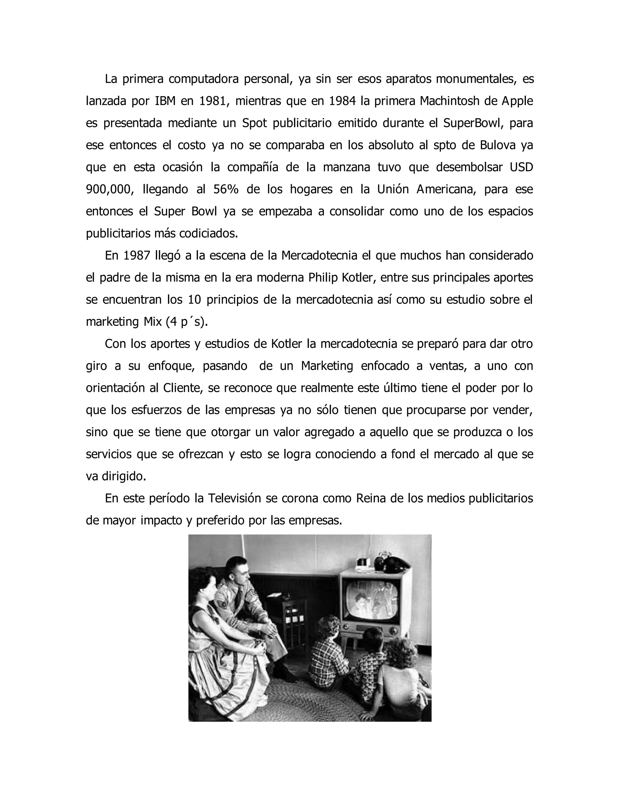 La primera computadora personal, ya sin ser esos aparatos monumentales, es 
lanzada por IBM en 1981, mientras que en 1984 la primera Machintosh de Apple 
es presentada mediante un Spot publicitario emitido durante el SuperBowl, para 
ese entonces el costo ya no se comparaba en los absoluto al spto de Bulova ya 
que en esta ocasión la compañía de la manzana tuvo que desembolsar USD 
900,000, llegando al 56% de los hogares en la Unión Americana, para ese 
entonces el Super Bowl ya se empezaba a consolidar como uno de los espacios 
publicitarios más codiciados. 
En 1987 llegó a la escena de la Mercadotecnia el que muchos han considerado 
el padre de la misma en la era moderna Philip Kotler, entre sus principales aportes 
se encuentran los 10 principios de la mercadotecnia así como su estudio sobre el 
marketing Mix (4 p´s). 
Con los aportes y estudios de Kotler la mercadotecnia se preparó para dar otro 
giro a su enfoque, pasando de un Marketing enfocado a ventas, a uno con 
orientación al Cliente, se reconoce que realmente este último tiene el poder por lo 
que los esfuerzos de las empresas ya no sólo tienen que procuparse por vender, 
sino que se tiene que otorgar un valor agregado a aquello que se produzca o los 
servicios que se ofrezcan y esto se logra conociendo a fond el mercado al que se 
va dirigido. 
En este período la Televisión se corona como Reina de los medios publicitarios 
de mayor impacto y preferido por las empresas. 
 