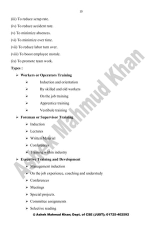 10
@ Ashek Mahmud Khan; Dept. of CSE (JUST); 01725-402592
(iii) To reduce scrap rate.
(iv) To reduce accident rate.
(v) To minimize absences.
(vi) To minimize over time.
(vii) To reduce labor turn over.
(viii) To boost employee morale.
(ix) To promote team work.
Types :
 Workers or Operators Training
 Induction and orientation
 By skilled and old workers
 On the job training
 Apprentice training
 Vestibule training
 Foreman or Supervisor Training
 Induction
 Lectures
 Written Material
 Conferences
 Training within industry
 Executive Training and Development
 Management induction
 On the job experience, coaching and understudy
 Conferences
 Meetings
 Special projects.
 Committee assignments
 Selective reading
 