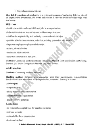 11
@ Ashek Mahmud Khan; Dept. of CSE (JUST); 01725-402592
 Special courses and classes
Q.6: Job Evaluation: Job evaluation is a systematic process of evaluating different jobs of
an organization. Determines jobs worth and attaches a value to it which decides wage rates
and salary.
Objectives :
-decides the relative values of different jobs in an organization.
-helps to formulate an appropriate and uniform wage structure.
-clarifies the responsibility and authority connected with each job.
-provides a basis for recruitment, selection, training, promotion, and transfer.
-improves employer-employee relationships.
-adds to job satisfaction.
-minimizes labor turnover.
-describes and evaluates new jobs.
Methods: Commonly used methods are-(i) Ranking Method. (ii) Classification and Grading.
Method. (iii) Factor Comparison Method. (iv) Point Method.
Job Evaluation:
Methods: Commonly used methods are
Ranking method: Different jobs, depending upon their requirements, responsibilities
involved and their importance to the organization, are ranked from top to bottom
Advantages:
-simple and fast
-easily mastered and administered.
-suitable for small organization
-doesn’t involve expenses
Limitations:
-no commonly accepted base for deciding the ranks
-not very accurate
-not useful for large organization
-least used method
 