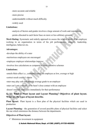 13
@ Ashek Mahmud Khan; Dept. of CSE (JUST); 01725-402592
-more accurate and reliable
-more precise
-understandable without much difficulty
-widely used
Limitations:
-analysis of factors and grades involves a large amount of work and experiences
-points allocated to each factor base on more or less arbitrary grounds
Merit Rating: Systematic and orderly approach to assess the relative worth of an employee
working in an organisation in terms of his job performances, integrity, leadership,
intelligence, behavior etc.
Advantages:
-develops the ability of a rater
-meritorious employees are encouraged
-employee employer relationships improve
-involves less calculations as compared to other incentive schemes
Limitations:
-entails Halo effect i.e., constantly rating an employee as low, average or high
-correct result couldn’t obtain
-rater may play safe and provide average grade to an employer
-rater can’t rate correctly as he hasn’t close contact with an employee
-doesn’t reward employees immediately for their performance
Q. 11: What is Plant layout and Layout Planning? Objectives of plant layout.
What are the types of layout describe.
Plant layout: Plant layout is a floor plan of the physical facilities which are used in
production
Layout Planning: -the generation of several possible plans of physical facilities and select
the one which minimizes the distance between the departments.
Objectives of Plant layout:
 Minimizes investment in equipment
 