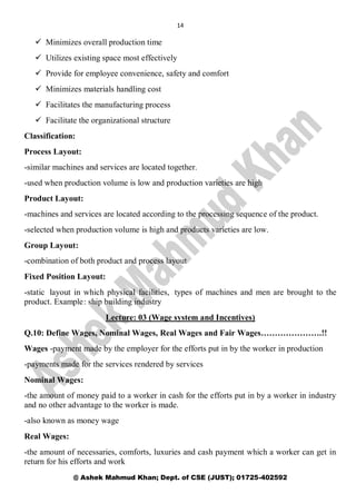 14
@ Ashek Mahmud Khan; Dept. of CSE (JUST); 01725-402592
 Minimizes overall production time
 Utilizes existing space most effectively
 Provide for employee convenience, safety and comfort
 Minimizes materials handling cost
 Facilitates the manufacturing process
 Facilitate the organizational structure
Classification:
Process Layout:
-similar machines and services are located together.
-used when production volume is low and production varieties are high
Product Layout:
-machines and services are located according to the processing sequence of the product.
-selected when production volume is high and products varieties are low.
Group Layout:
-combination of both product and process layout
Fixed Position Layout:
-static layout in which physical facilities, types of machines and men are brought to the
product. Example: ship building industry
Lecture: 03 (Wage system and Incentives)
Q.10: Define Wages, Nominal Wages, Real Wages and Fair Wages………………….!!
Wages -payment made by the employer for the efforts put in by the worker in production
-payments made for the services rendered by services
Nominal Wages:
-the amount of money paid to a worker in cash for the efforts put in by a worker in industry
and no other advantage to the worker is made.
-also known as money wage
Real Wages:
-the amount of necessaries, comforts, luxuries and cash payment which a worker can get in
return for his efforts and work
 