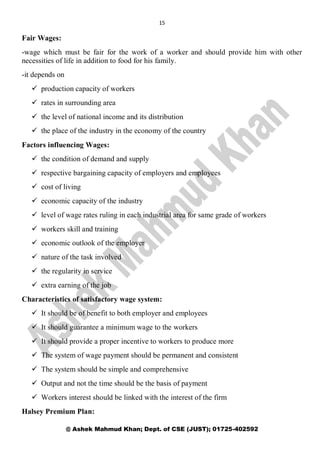 15
@ Ashek Mahmud Khan; Dept. of CSE (JUST); 01725-402592
Fair Wages:
-wage which must be fair for the work of a worker and should provide him with other
necessities of life in addition to food for his family.
-it depends on
 production capacity of workers
 rates in surrounding area
 the level of national income and its distribution
 the place of the industry in the economy of the country
Factors influencing Wages:
 the condition of demand and supply
 respective bargaining capacity of employers and employees
 cost of living
 economic capacity of the industry
 level of wage rates ruling in each industrial area for same grade of workers
 workers skill and training
 economic outlook of the employer
 nature of the task involved
 the regularity in service
 extra earning of the job
Characteristics of satisfactory wage system:
 It should be of benefit to both employer and employees
 It should guarantee a minimum wage to the workers
 It should provide a proper incentive to workers to produce more
 The system of wage payment should be permanent and consistent
 The system should be simple and comprehensive
 Output and not the time should be the basis of payment
 Workers interest should be linked with the interest of the firm
Halsey Premium Plan:
 