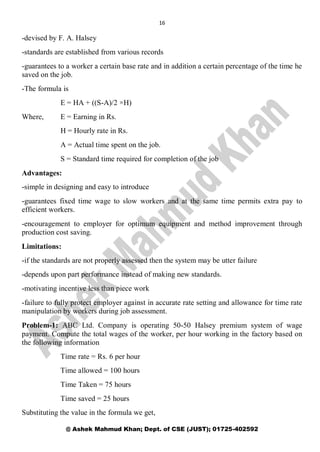 16
@ Ashek Mahmud Khan; Dept. of CSE (JUST); 01725-402592
-devised by F. A. Halsey
-standards are established from various records
-guarantees to a worker a certain base rate and in addition a certain percentage of the time he
saved on the job.
-The formula is
E = HA + ((S-A)/2 ×H)
Where, E = Earning in Rs.
H = Hourly rate in Rs.
A = Actual time spent on the job.
S = Standard time required for completion of the job
Advantages:
-simple in designing and easy to introduce
-guarantees fixed time wage to slow workers and at the same time permits extra pay to
efficient workers.
-encouragement to employer for optimum equipment and method improvement through
production cost saving.
Limitations:
-if the standards are not properly assessed then the system may be utter failure
-depends upon part performance instead of making new standards.
-motivating incentive less than piece work
-failure to fully protect employer against in accurate rate setting and allowance for time rate
manipulation by workers during job assessment.
Problem-1: ABC Ltd. Company is operating 50-50 Halsey premium system of wage
payment. Compute the total wages of the worker, per hour working in the factory based on
the following information
Time rate = Rs. 6 per hour
Time allowed = 100 hours
Time Taken = 75 hours
Time saved = 25 hours
Substituting the value in the formula we get,
 
