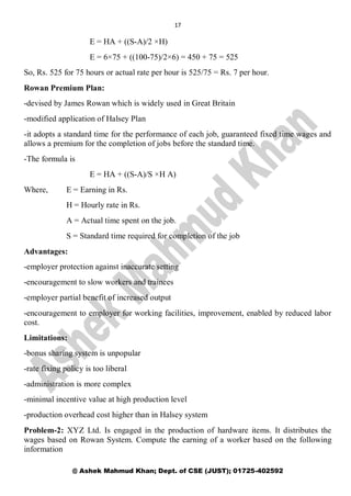 17
@ Ashek Mahmud Khan; Dept. of CSE (JUST); 01725-402592
E = HA + ((S-A)/2 ×H)
E = 6×75 + ((100-75)/2×6) = 450 + 75 = 525
So, Rs. 525 for 75 hours or actual rate per hour is 525/75 = Rs. 7 per hour.
Rowan Premium Plan:
-devised by James Rowan which is widely used in Great Britain
-modified application of Halsey Plan
-it adopts a standard time for the performance of each job, guaranteed fixed time wages and
allows a premium for the completion of jobs before the standard time.
-The formula is
E = HA + ((S-A)/S ×H A)
Where, E = Earning in Rs.
H = Hourly rate in Rs.
A = Actual time spent on the job.
S = Standard time required for completion of the job
Advantages:
-employer protection against inaccurate setting
-encouragement to slow workers and trainees
-employer partial benefit of increased output
-encouragement to employer for working facilities, improvement, enabled by reduced labor
cost.
Limitations:
-bonus sharing system is unpopular
-rate fixing policy is too liberal
-administration is more complex
-minimal incentive value at high production level
-production overhead cost higher than in Halsey system
Problem-2: XYZ Ltd. Is engaged in the production of hardware items. It distributes the
wages based on Rowan System. Compute the earning of a worker based on the following
information
 