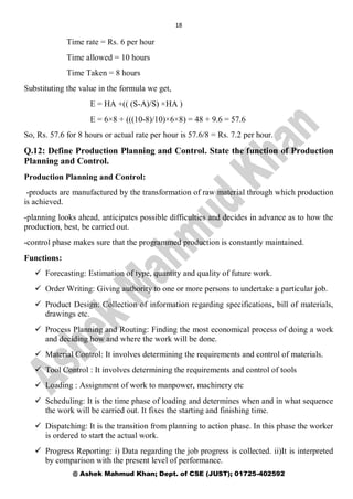 18
@ Ashek Mahmud Khan; Dept. of CSE (JUST); 01725-402592
Time rate = Rs. 6 per hour
Time allowed = 10 hours
Time Taken = 8 hours
Substituting the value in the formula we get,
E = HA +(( (S-A)/S) ×HA )
E = 6×8 + (((10-8)/10)×6×8) = 48 + 9.6 = 57.6
So, Rs. 57.6 for 8 hours or actual rate per hour is 57.6/8 = Rs. 7.2 per hour.
Q.12: Define Production Planning and Control. State the function of Production
Planning and Control.
Production Planning and Control:
-products are manufactured by the transformation of raw material through which production
is achieved.
-planning looks ahead, anticipates possible difficulties and decides in advance as to how the
production, best, be carried out.
-control phase makes sure that the programmed production is constantly maintained.
Functions:
 Forecasting: Estimation of type, quantity and quality of future work.
 Order Writing: Giving authority to one or more persons to undertake a particular job.
 Product Design: Collection of information regarding specifications, bill of materials,
drawings etc.
 Process Planning and Routing: Finding the most economical process of doing a work
and deciding how and where the work will be done.
 Material Control: It involves determining the requirements and control of materials.
 Tool Control : It involves determining the requirements and control of tools
 Loading : Assignment of work to manpower, machinery etc
 Scheduling: It is the time phase of loading and determines when and in what sequence
the work will be carried out. It fixes the starting and finishing time.
 Dispatching: It is the transition from planning to action phase. In this phase the worker
is ordered to start the actual work.
 Progress Reporting: i) Data regarding the job progress is collected. ii)It is interpreted
by comparison with the present level of performance.
 