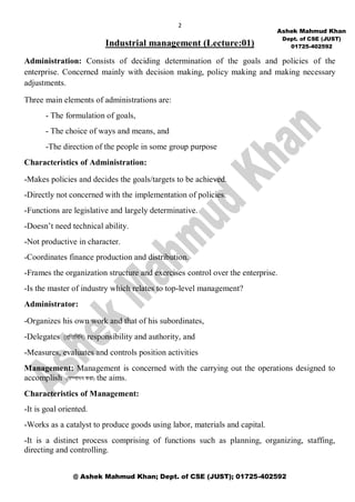 2
@ Ashek Mahmud Khan; Dept. of CSE (JUST); 01725-402592
Industrial management (Lecture:01)
Administration: Consists of deciding determination of the goals and policies of the
enterprise. Concerned mainly with decision making, policy making and making necessary
adjustments.
Three main elements of administrations are:
- The formulation of goals,
- The choice of ways and means, and
-The direction of the people in some group purpose
Characteristics of Administration:
-Makes policies and decides the goals/targets to be achieved.
-Directly not concerned with the implementation of policies.
-Functions are legislative and largely determinative.
-Doesn’t need technical ability.
-Not productive in character.
-Coordinates finance production and distribution.
-Frames the organization structure and exercises control over the enterprise.
-Is the master of industry which relates to top-level management?
Administrator:
-Organizes his own work and that of his subordinates,
-Delegates responsibility and authority, and
-Measures, evaluates and controls position activities
Management: Management is concerned with the carrying out the operations designed to
accomplish ( ) the aims.
Characteristics of Management:
-It is goal oriented.
-Works as a catalyst to produce goods using labor, materials and capital.
-It is a distinct process comprising of functions such as planning, organizing, staffing,
directing and controlling.
Ashek Mahmud Khan
Dept. of CSE (JUST)
01725-402592
 