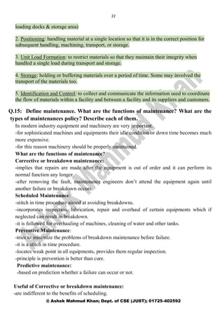 22
@ Ashek Mahmud Khan; Dept. of CSE (JUST); 01725-402592
loading docks & storage area)
2. Positioning: handling material at a single location so that it is in the correct position for
subsequent handling, machining, transport, or storage.
3. Unit Load Formation: to restrict materials so that they maintain their integrity when
handled a single load during transport and storage.
4. Storage: holding or buffering materials over a period of time. Some may involved the
transport of the materials too.
5. Identification and Control: to collect and communicate the information used to coordinate
the flow of materials within a facility and between a facility and its suppliers and customers.
Q.15: Define maintenance. What are the functions of maintenance? What are the
types of maintenances policy? Describe each of them.
In modern industry equipment and machinery are very important.
-for sophisticated machines and equipments their idle condition or down time becomes much
more expensive.
-for this reason machinery should be properly maintained.
What are the functions of maintenance?
Corrective or breakdown maintenance:
-implies that repairs are made after the equipment is out of order and it can perform its
normal function any longer.
-after removing the fault, maintenance engineers don’t attend the equipment again until
another failure or breakdown occurs.
Scheduled Maintenance:
-stitch in time procedure aimed at avoiding breakdowns.
-incorporates inspection, lubrication, repair and overhaul of certain equipments which if
neglected can result in breakdown.
-it is followed for overhauling of machines, cleaning of water and other tanks.
Preventive Maintenance:
-tries to minimize the problems of breakdown maintenance before failure.
-it is a stitch in time procedure.
-locates weak point in all equipments, provides them regular inspection.
-principle is prevention is better than cure.
Predictive maintenance:
-based on prediction whether a failure can occur or not.
Useful of Corrective or breakdown maintenance:
-are indifferent to the benefits of scheduling.
 