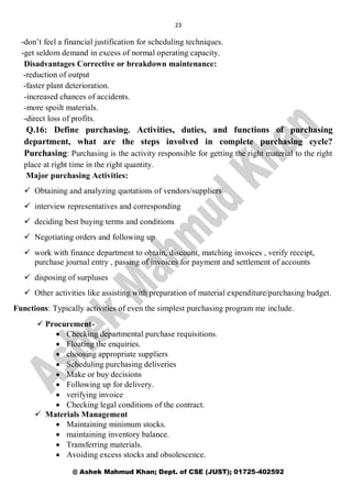 23
@ Ashek Mahmud Khan; Dept. of CSE (JUST); 01725-402592
-don’t feel a financial justification for scheduling techniques.
-get seldom demand in excess of normal operating capacity.
Disadvantages Corrective or breakdown maintenance:
-reduction of output
-faster plant deterioration.
-increased chances of accidents.
-more spoilt materials.
-direct loss of profits.
Q.16: Define purchasing. Activities, duties, and functions of purchasing
department, what are the steps involved in complete purchasing cycle?
Purchasing: Purchasing is the activity responsible for getting the right material to the right
place at right time in the right quantity.
Major purchasing Activities:
 Obtaining and analyzing quotations of vendors/suppliers
 interview representatives and corresponding
 deciding best buying terms and conditions
 Negotiating orders and following up
 work with finance department to obtain, discount, matching invoices , verify receipt,
purchase journal entry , passing of invoices for payment and settlement of accounts
 disposing of surpluses
 Other activities like assisting with preparation of material expenditure/purchasing budget.
Functions: Typically activities of even the simplest purchasing program me include.
 Procurement-
 Checking departmental purchase requisitions.
 Floating the enquiries.
 choosing appropriate suppliers
 Scheduling purchasing deliveries
 Make or buy decisions
 Following up for delivery.
 verifying invoice
 Checking legal conditions of the contract.
 Materials Management
 Maintaining minimum stocks.
 maintaining inventory balance.
 Transferring materials.
 Avoiding excess stocks and obsolescence.
 